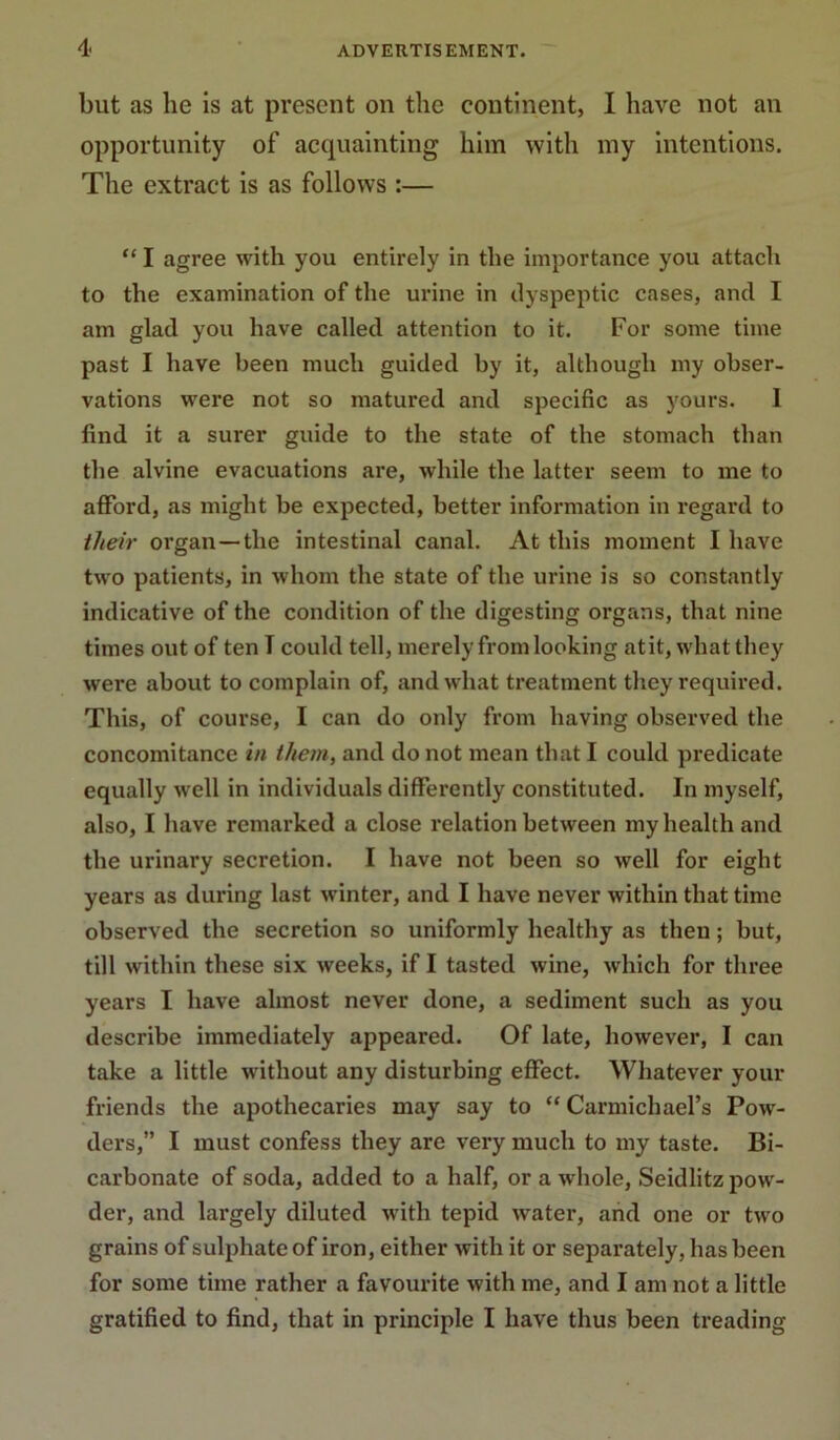 but as he is at present on the continent, I have not an opportunity of acquainting him with my intentions. The extract is as follows :— “ I agree with you entirely in the importance you attach to the examination of the ui’ine in dyspeptic cases, and I am glad you have called attention to it. For some time past I have been much guided by it, although my obser- vations were not so matured and specific as yours. I find it a surer guide to the state of the stomach than the alvine evacuations are, while the latter seem to me to afford, as might be expected, better information in regard to their organ—the intestinal canal. At this moment I have two patients, in whom the state of the urine is so constantly indicative of the condition of the digesting organs, that nine times out of ten T could tell, merely from looking atit, what they were about to complain of, .and what treatment they required. This, of course, I can do only from having observed the concomitance in them, and do not mean th.at I could predicate equally well in individuals differently constituted. In myself, also, I have remarked a close relation between my health and the urinary secretion. I have not been so well for eight years as during last winter, and I have never within that time observed the secretion so uniformly healthy as then; but, till within these six weeks, if I tasted wine, which for three years I have almost never done, a sediment such as you describe immediately appeared. Of late, however, I can take a little without any disturbing effect. Whatever your friends the apothecaries may say to “Carmichael’s Pow- ders,” I must confess they are very much to my taste. Bi- carbonate of soda, added to a half, or a whole, Seidlitz pow- der, and largely diluted with tepid water, arid one or two grains of sulphate of iron, either with it or separately, has been for some time rather a favourite with me, and I am not a little gratified to find, that in principle I have thus been treading