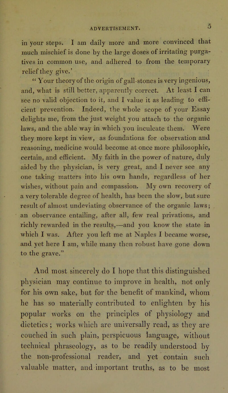 in your steps. I am daily more and more convinced that much mischief is done by the large doses of irritating purga- tives in common use, and adhered to from the temporary relief they give.’ “ Your theory of the origin of gall-stones is very ingenious, and, what is still better, apparently correct. At least I can see no valid objection to it, and I value it as leading to effi- cient prevention. Indeed, the whole scope of your Essay delights me, from the just weight you attach to the organic laws, and the able way in which you inculcate them. Were they more kept in view, as foundations for observation and reasoning, medicine would become at once more philosophic, certain, and efficient. My faith in the power of nature, duly aided by the physician, is very great, and I never see any one taking matters into his own hands, regardless of her wishes, without pain and compassion. My own recovery of a very tolerable degree of health, has been the slow, but sure result of almost undeviating observance of the organic laws ; an observance entailing, after all, few real privations, and richly rewarded in the residts,—and you know the state in which I was. After you left me at Naples I became worse, and yet here I am, while many then robust have gone down to the grave.” And most sincerely do I hope that this distinguished physician may continue to improve in health, not only for his own sake, but for the benefit of mankind, whom he has so materially contributed to enlighten by his popular works on the principles of physiology and dietetics ; works which are universally read, as they are couched in such plain, perspicuous language, without technical phraseology, as to be readily understood by the non-professional reader, and yet contain such valuable matter, and important truths, as to be most