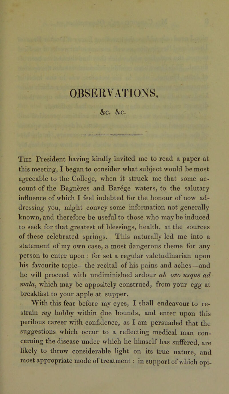 &C. &C. The President having kindly invited me to read a paper at this meeting, I began to consider what subject would be most agreeable to the College, when it struck me that some ac- count of the Bagneres and Barege waters, to the salutary influence of which I feel indebted for the honour of now ad- dressing you, might convey some information not generally known, and therefore be useful to those who maybe induced to seek for that greatest of blessings, health, at the sources of these celebrated springs. This naturally led me into a statement of my own case, a most dangerous theme for any person to enter upon: for set a regular valetudinarian upon his favourite topic—the recital of his pains and aches—and he will proceed with undiminished ardour ah ovo usque ad maluy which may be appositely construed, from your egg at breakfast to your apple at supper. With this fear before my eyes, I shall endeavour to re- strain mij hobby within due bounds, and enter upon this perilous career with confidence, as I am persuaded that the suggestions which occur to a reflecting medical man con- cerning the disease under which he himself has suffered, are likely to throw considerable light on its true nature, and most appropriate mode of treatment; in support of which opi-