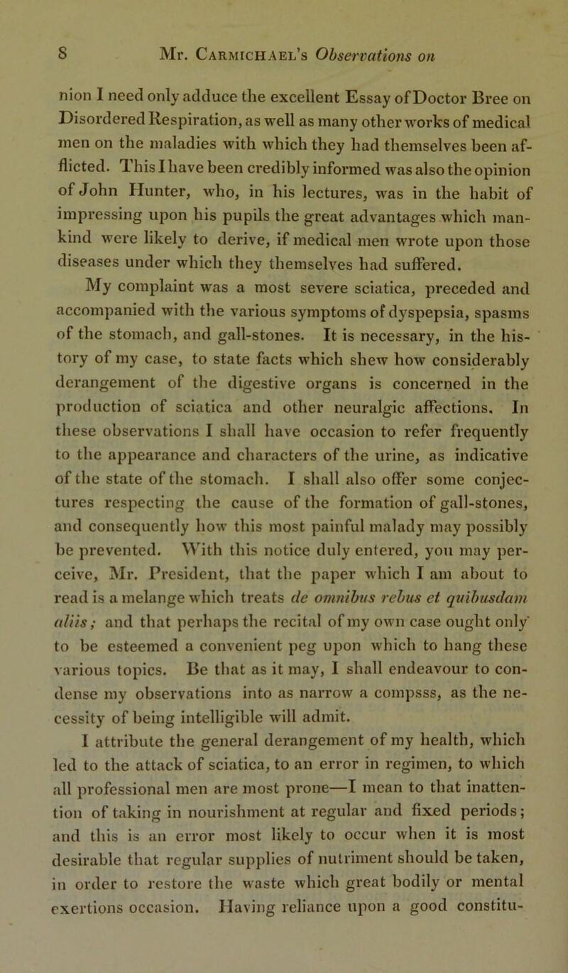 nion I need only adduce the excellent Essay of Doctor Bree on Disordered Respiration, as well as many other works of medical men on the maladies with which they had themselves been af- flicted. TL his I have been credibly informed was also the opinion of John Hunter, who, in his lectures, was in the habit of impressing upon his pupils the great advantages which man- kind were likely to derive, if medical men wrote upon those diseases under which they themselves had suffered. My complaint was a most severe sciatica, preceded and accompanied with the various symptoms of dyspepsia, spasms of the stomach, and gall-stones. It is necessary, in the his- tory of my case, to state facts which shew how considerably dei’angement of the digestive organs is concerned in the production of sciatica and other neuralgic affections. In these observations I shall have occasion to refer frequently to the appearance and characters of the urine, as indicative of the state of the stomach. I shall also offer some conjec- tures respecting tlie cause of the formation of gall-stones, and consequently how this most painful malady may possibly be prevented. With this notice duly entered, yon may per- ceive, Mr. President, that the paper which I am about to read is a melange which treats de omnibus rebus et quibusdam aliis; and that perhaps the recital of my own case ought only to be esteemed a convenient peg upon which to hang these various topics. Be that as it may, I shall endeavour to con- dense my observations into as narrow a compsss, as the ne- cessity of being intelligible will admit. I attribute the general derangement of my health, which led to the attack of sciatica, to an error in regimen, to which all professional men are most prone—I mean to that inatten- tion of taking in nourishment at regular and fixed periods; and this is an error most likely to occur when it is most desirable that regular supplies of nutriment should be taken, in order to restore the waste which great bodily or mental exertions occasion. Having reliance upon a good constitu-