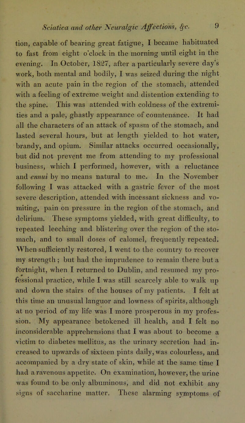 tion, capable of bearing great fatigue, I became habituated to fast from eight o’clock in the morning until eight in the evening. In October, 1827, after a particularly severe day’s work, both mental and bodily, I was seized during the night with an acute pain in the region of the stomach, attended with a feeling of extreme weight and distention extending to the spine. This was attended with coldness of the extremi- ties and a pale, ghastly appearance of countenance. It had all the characters of an attack of spasm of the stomach, and lasted several hours, but at length yielded to hot water, brandy, and opium. Similar attacks occurred occasionally, but did not prevent me from attending to my professional business, which I performed, however, wdth a reluctance and emmi by no means natural to me. In the November following I was attacked with a gastric fever of the most severe description, attended with incessant sickness and vo- miting, pain on pressure in the region of the stomach, and delirium. These symptoms yielded, with great difficulty, to repeated leeching and blistering over the region of the sto- mach, and to small doses of calomel, frequently repeated. When sufficiently restored, I w'ent to the country to recover my strength; but had the imprudence to remain there but a fortnight, when I returned to Dublin, and resumed my pro- m fessional practice, while I was still scarcely able to walk up and down the stairs of the houses of my patients. I felt at this time an unusual languor and lowness of spirits, although at no period of my life was I more prosperous in my profes- sion. My appearance betokened ill health, and I felt no inconsiderable apprehensions that I was about to become a victim to diabetes mellitus, as the urinary secretion had in- creased to upwards of sixteen pints daily, was colourless, and accompanied by a dry state of skin, while at the same time I had a ravenous appetite. On examination, however, the urine was found to be only albuminous, and did not exhibit any signs of saccharine matter. These alarming symptoms of