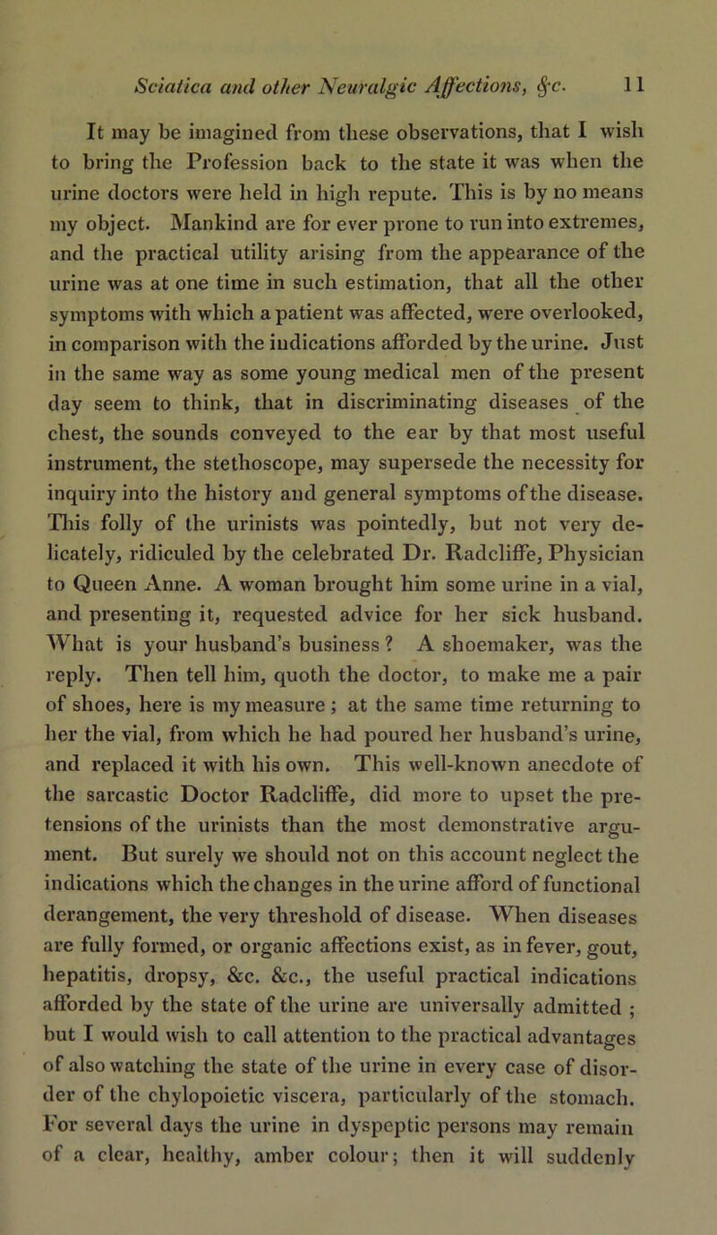 It may be imagined from these observations, that I wish to bring the Profession back to the state it was when the urine doctors were held in high repute. This is by no means my object. Mankind are for ever prone to run into extremes, and the practical utility arising from the appearance of the urine was at one time in such estimation, that all the other symptoms with which a patient was affected, were overlooked, in comparison with the indications afforded by the urine. Just in the same way as some young medical men of the present day seem to think, that in discriminating diseases of the chest, the sounds conveyed to the ear by that most useful instrument, the stethoscope, may supersede the necessity for inquiry into the history and general symptoms of the disease. Tliis folly of the urinists was pointedly, but not very de- licately, ridiculed by the celebrated Dr. Radcliffe, Physician to Queen Anne. A woman brought him some urine in a vial, and presenting it, requested advice for her sick husband. AVhat is your husband’s business ? A shoemaker, was the reply. Then tell him, quoth the doctor, to make me a pair of shoes, here is my measure ; at the same time returning to her the vial, from which he had poured her husband’s urine, and replaced it with his own. This well-known anecdote of the sarcastic Doctor Radcliffe, did more to upset the pre- tensions of the urinists than the most demonstrative argu- ment. But surely we should not on this account neglect the indications which the changes in the urine afford of functional derangement, the very threshold of disease. When diseases are fully formed, or organic affections exist, as in fever, gout, hepatitis, dropsy, &c. &c., the useful practical indications afforded by the state of the urine are universally admitted ; but I would wish to call attention to the practical advantages of also watching the state of the urine in every case of disor- der of the chylopoietic viscera, particularly of the stomach. For several days the urine in dyspeptic persons may remain of a clear, healthy, amber colour; then it will suddenly