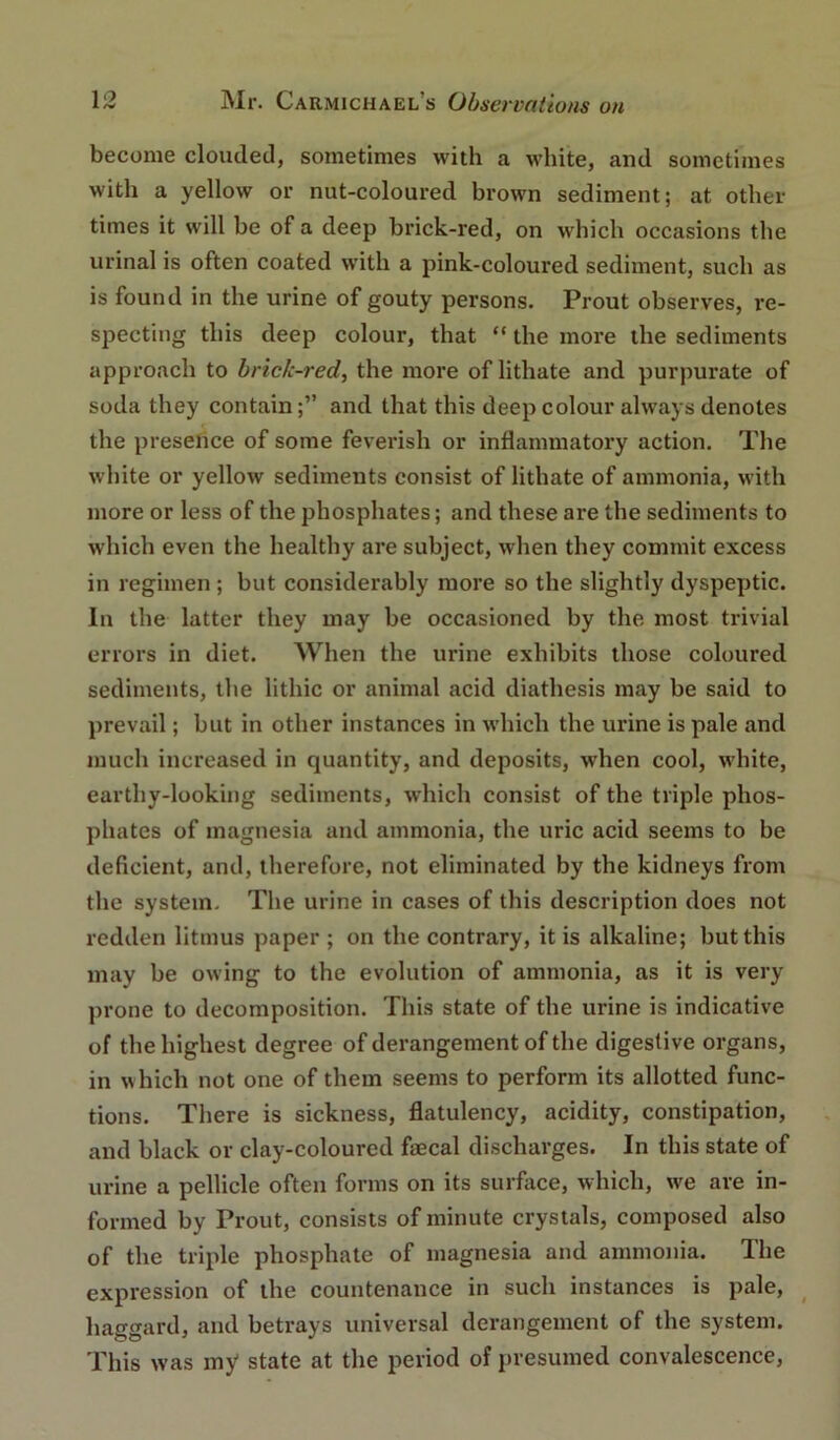 become clouded, sometimes with a white, and sometimes with a yellow or nut-coloured brown sediment; at other times it will be of a deep brick-red, on which occasions the urinal is often coated with a pink-coloured sediment, such as is found in the urine of gouty persons. Prout observes, re- specting this deep colour, that “ the more the sediments approach to brick-red, the more of lithate and purpurate of soda they contain;” and that this deep colour always denotes the presence of some feverish or inflammatory action. The white or yellow sediments consist of lithate of ammonia, with more or less of the phosphates; and these are the sediments to which even the healthy are subject, when they commit excess in regimen; but considerably more so the slightly dyspeptic. In the latter they may be occasioned by the most trivial errors in diet. When the urine exhibits those coloured sediments, the lithic or animal acid diathesis may be said to prevail; but in other instances in which the urine is pale and much increased in quantity, and deposits, when cool, white, earthy-looking sediments, which consist of the triple phos- phates of magnesia and ammonia, the uric acid seems to be deficient, and, therefore, not eliminated by the kidneys from the system. The urine in cases of this description does not redden litmus paper ; on the contrary, it is alkaline; but this may be owing to the evolution of ammonia, as it is very prone to decomposition. This state of the urine is indicative of the highest degree of derangement of the digestive organs, in Nvhich not one of them seems to perform its allotted func- tions. There is sickness, flatulency, acidity, constipation, and black or clay-coloured faecal discharges. In this state of urine a pellicle often forms on its surface, which, we are in- formed by Prout, consists of minute crystals, composed also of the triple phosphate of magnesia and ammonia. The expression of the countenance in such instances is pale, ^ haggard, and betrays universal derangement of the system. This was iny state at the period of presumed convalescence.