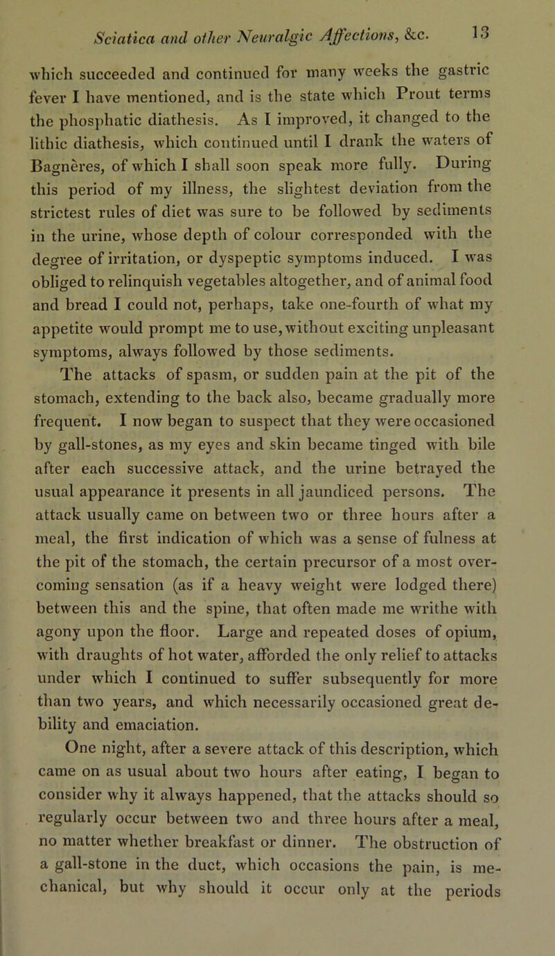 which succeeded and continued for many weeks the gastric fever I have mentioned, and is the state which Prout terms the phos])hatic diathesis. As I improved, it changed to the lithic diathesis, which continued until I drank the waters of Bagneres, of which I shall soon speak more fully. During this period of my illness, the slightest deviation from the strictest rules of diet was sure to be followed by sediments in the urine, whose depth of colour corresponded with the degree of irritation, or dyspeptic symptoms induced. I was obliged to relinquish vegetables altogether, and of animal food and bread I could not, perhaps, take one-fourth of what my appetite would prompt me to use, without exciting unpleasant symptoms, always followed by those sediments. The attacks of spasm, or sudden pain at the pit of the stomach, extending to the back also, became gradually more frequent. I now began to suspect that they were occasioned by gall-stones, as my eyes and skin became tinged with bile after each successive attack, and the urine betrayed the usual appearance it presents in all jaundiced persons. The attack usually came on between two or three hours after a meal, the first indication of which was a sense of fulness at the pit of the stomach, the certain precursor of a most over- coming sensation (as if a heavy weight were lodged there) between this and the spine, that often made me writhe with agony upon the floor. Large and repeated doses of opium, with draughts of hot water, afforded the only relief to attacks under which I continued to suffer subsequently for moi*e than two years, and which necessarily occasioned great de- bility and emaciation. One night, after a severe attack of this description, which came on as usual about two hours after eating, I began to consider why it always happened, that the attacks should so regularly occur between two and three hours after a meal, no matter whether breakfast or dinner. The obstruction of a gall-stone in the duct, which occasions the pain, is me- chanical, but why should it occur only at the periods