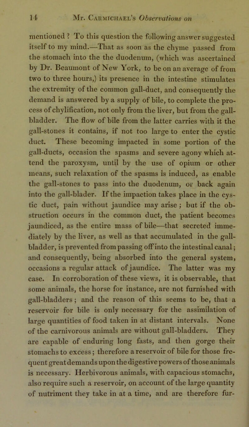 mentioned ? To this question the following answer suggested itself to my mind.—Tliat as soon as the chyme passed from the stomach into the the duodenum, (which was ascertained by Dr. Beaumont of New York, to be on an average of from two to three hours,) its presence in the intestine stimulates the extremity of the common gall-duct, and consequently the demand is answered by a supply of bile, to complete the pro- cess of chylification, not only from the liver, but from the gall- bladder. Tlie flow of bile from the latter carries with it the gall-stones it contains, if not too large to enter the cystic duct. These becoming impacted in some portion of the gall-ducts, occasion the spasms and severe agony which at- tend the paroxysm, until by the use of opium or other means, such relaxation of the spasms is induced, as enable the gall-stones to pass into the duodenum, or back again into the gall-blader. If the impaction takes place in the cys- tic duct, pain without jaundice may arise; but if the ob- struction occurs in the common duct, the patient becomes jaundiced, as the entire mass of bile—that secreted imme- diately by the liver, as well as that accumulated in the gall- bladder, is prevented from passing off into the intestinal canal; and consequently, being absorbed into the general system, occasions a regular attack of jaundice. The latter was my case. In corroboration of these views, it is observable, that some animals, the horse for instance, are not furnished with gall-bladders ; and the reason of this seems to be, that a reservoir for bile is only necessary for the assimilation of large quantities of food taken in at distant intervals. None of the carnivorous animals are without gall-bladders. They are capable of enduring long fasts, and then gorge their stomachs to excess; therefore a reservoir of bile for those fre- quent great demands upon the digestive powers of those animals is necessary. Herbivorous animals, with capacious stomachs, also require such a reservoir, on account of the large quantity of nutriment they take in at a time, and are therefore fur-