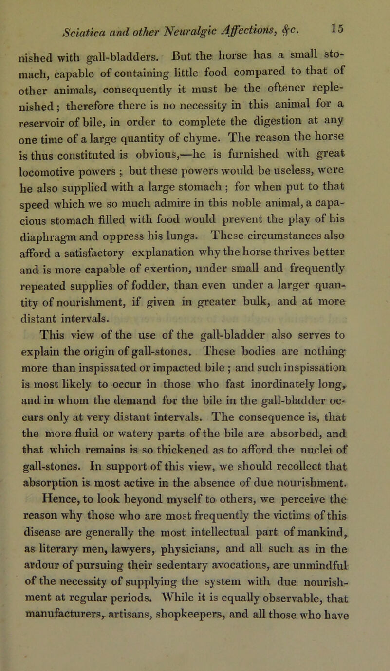 nished with gall-bladders. But the horse has a small sto- mach, capable of containing little food compared to that of other animals, consequently it must be the oftener reple- nished ; therefore there is no necessity in this animal for a reservoir of bile, in order to complete the digestion at any one time of a large quantity of chyme. The reason the horse is thus constituted is obvious,—he is furnished with great locomotive powers ; but these powers would be useless, were he also supplied with a large stomach ; for when put to that speed which we so much admire in this noble animal, a capa- cious stomach filled with food would prevent the play of his diaphragm and oppress his lungs. These circumstances also afford a satisfactory explanation why the horse thrives better and is more capable of exertion, under small and frequently repeated supplies of fodder, than even under a larger quan- tity of nourishment, if given in greater bulk, and at more distant intervals. This view of the use of the gall-bladder also serves to explain the origin of gall-stones. These bodies are nothing more than inspissated or impacted bile ; and suchinspissation is most likely to occur in those who fast inordinately long,, and in whom the demand for the bile in the gall-bladder oc- curs only at very distant intervals. The consequence is, that the more fluid or watery parts of the bile are absorbed, and that which remains is so thickened as to afford the nuclei of gall-stones. In support of this view, we should recollect that absorption is most active in the absence of due nourishment. Hence, to look beyond myself to others, we perceive the reason why those who are most frequently the victims of this disease are generally the most intellectual part of mankind, as literary men, lawyers, physicians, and all such as in the ardour of pursuing their sedentary avocations, are unmindful of the necessity of supplying the system with due nourish- ment at regular periods. While it is equally observable, that manufacturers,, artisans, shopkeepers, and all those who have