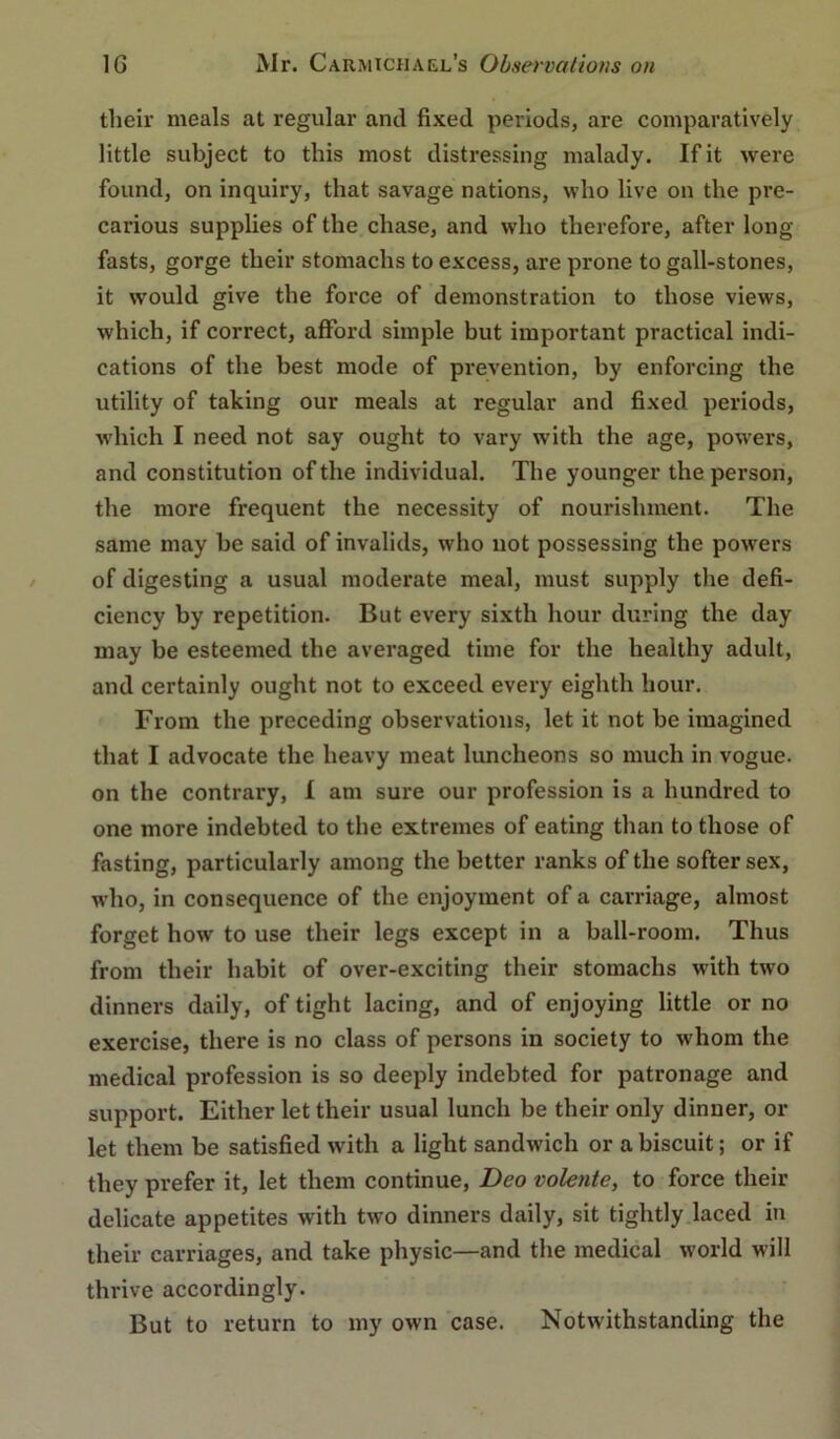 their meals at regular and fixed periods, are comparatively little subject to this most distressing malady. If it were found, on inquiry, that savage nations, who live on the pre- carious supplies of the chase, and who therefore, after long fasts, gorge their stomachs to excess, are prone to gall-stones, it would give the force of demonstration to those views, which, if correct, afford simple but important practical indi- cations of the best mode of prevention, by enforcing the utility of taking our meals at regular and fixed periods, which I need not say ought to vary with the age, powers, and constitution of the individual. The younger the person, the more frequent the necessity of nourishment. The same may be said of invalids, who not possessing the powers of digesting a usual moderate meal, must supply the defi- ciency by repetition. But every sixth hour during the day may be esteemed the averaged time for the healthy adult, and certainly ought not to exceed every eighth hour. From the preceding observations, let it not be imagined that I advocate the heavy meat luncheons so much in vogue, on the contrary, 1 am sure our profession is a hundred to one more indebted to the extremes of eating than to those of fasting, particularly among the better ranks of the softer sex, who, in consequence of the enjoyment of a carriage, almost forget how to use their legs except in a ball-room. Thus from their habit of over-exciting their stomachs with two dinners daily, of tight lacing, and of enjoying little or no exercise, there is no class of persons in society to whom the medical profession is so deeply indebted for patronage and support. Either let their usual lunch be their only dinner, or let them be satisfied with a light sandwich or a biscuit; or if they prefer it, let them continue, Deo volente, to force their delicate appetites with two dinners daily, sit tightly.laced in their carriages, and take physic—and the medical world will thrive accordingly. But to return to my own case. Notwithstanding the