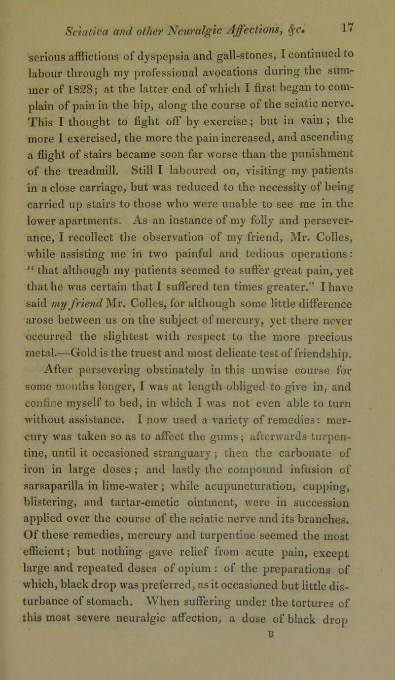 sei’ious afflictions of dyspepsia and gall-stones, I continued to labour through my professional avocations during the sum- mer of 1828; at the latter end of which I first began to com- plain of pain in the hip, along the course of the sciatic nerve. This I thought to fight off by exercise; but in vain ; the more I exercised, the more the pain increased, and ascending a flight of stairs became soon far worse than the punishment of the treadmill. Still I laboured on, visiting my patients in a close carriage, but was reduced to the necessity of being carried up stairs to those who were unable to see me in the lower apartments. As an instance of my folly and persever- ance, I recollect the observation of my friend, Mr. Colles, %vhile assisting me in two painful and tedious operations: “ that although my patients seemed to suffer great pain, yet that he was certain that I suffered ten times greater.” I have said my friend Mr. Colles, for although some little difference arose between us on the subject of mercury, yet there never occurred the slightest with respect to the more precious metal.—Gold is the truest and most delicate test of friendship. After persevering obstinately in this unwise course for some months longer, I was at length obliged to give in, and confine myself to bed, in which I was not even able to turn without assistance. I now used a variety of remedies; mer- cury was taken so as to affect the gums; afterwards turpen- tine, until it occasioned stranguary ; then the carbonate of iron in large doses ; and lastly the compound infusion of sarsaparilla in lime-water; while acupuncturation, cupping, blistering, and tartar-emetic ointment, were in succession applied over the course of the sciatic nerve and its branches. Of these remedies, mercury and turpentine seemed the most efficient; but nothing gave relief from acute pain, except large and repeated doses of opium : of the pi’eparations of which, black drop was preferred, as it occasioned but little dis- turbance of stomach. When suffering under the tortures of this most severe neuralgic affection, a dose of black drop