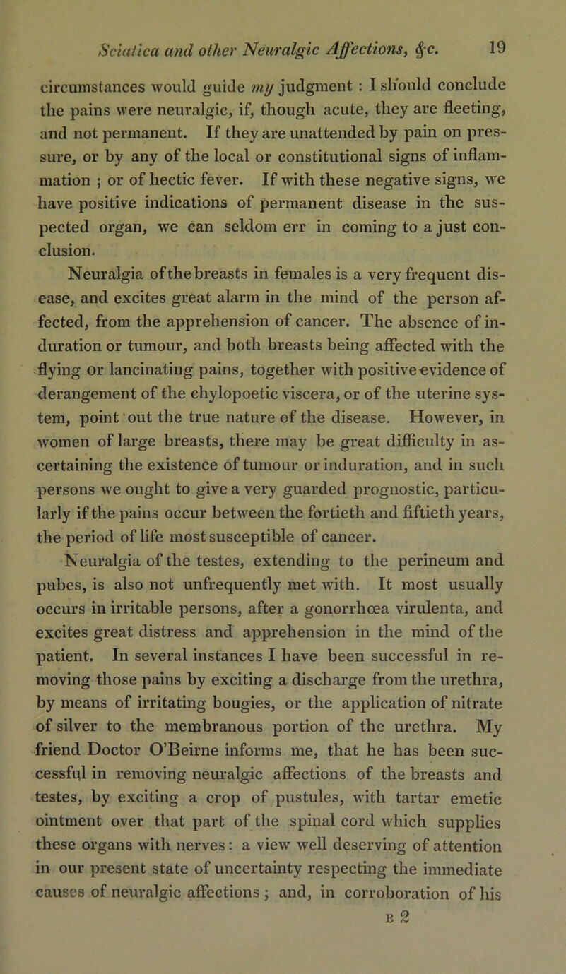 circumstances would guide my judgment : I should conclude the pains were neuralgic, if, though acute, they are fleeting, and not permanent. If they are unattended by pain on pres- sure, or by any of the local or constitutional signs of inflam- mation ; or of hectic fever. If with these negative signs, we have positive indications of permanent disease in the sus- pected organ, we can seldom err in coming to a just con- clusion. Neuralgia of the breasts in females is a very frequent dis- ease, and excites great alarm in the mind of the person af- fected, from the apprehension of cancer. The absence of in- duration or tumour, and both breasts being affected with the flying or lancinating pains, together with positiveovidence of derangement of the chylopoetic viscera, or of the uterine sys- tem, point out the true nature of the disease. However, in women of large breasts, there may be great difficulty in as- certaining the existence of tumour or induration, and in such persons we ought to give a very guarded prognostic, particu- larly if the pains occur between the fortieth and fiftieth years, the period of life most susceptible of cancer. Neuralgia of the testes, extending to the perineum and pubes, is also not unfrequently met with. It most usually occurs in irritable persons, after a gonorrhoea virulenta, and excites great distress and apprehension in the mind of the patient. In several instances I have been successful in re- moving those pains by exciting a discharge from the urethra, by means of irritating bougies, or the application of nitrate of silver to the membranous portion of the urethra. My ■friend Doctor O’Beirne informs me, that he has been suc- cessful in removing neuralgic affections of the breasts and testes, by exciting a crop of pustules, with tartar emetic ointment over that part of the spinal cord which supplies these organs with nerves; a view well deserving of attention in our present state of uncertainty respecting the immediate causes of neuralgic affections ; and, in corroboration of his B