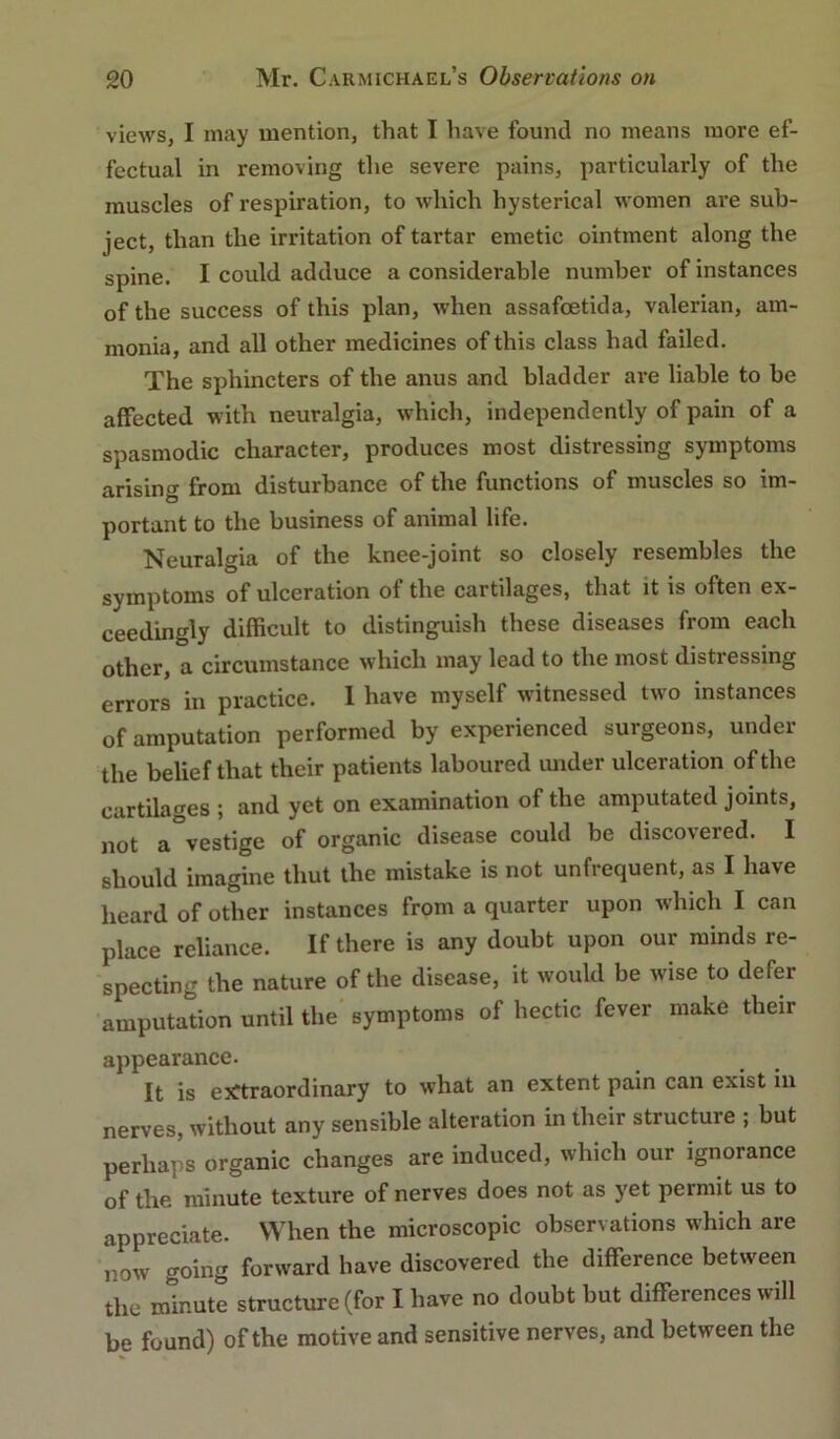 views, I may mention, that I have found no means more ef- fectual in removing the severe pains, particularly of the muscles of respiration, to which hysterical women are sub- ject, than the irritation of tartar emetic ointment along the spine. I could adduce a considerable number of instances of the success of this plan, when assafoetida, valerian, am- monia, and all other medicines of this class had failed. The sphincters of the anus and bladder are liable to be affected with neuralgia, which, independently of pain of a spasmodic character, produces most distressing symptoms arising from disturbance of the functions of muscles so im- portant to the business of animal life. Neuralgia of the knee-joint so closely resembles the symptoms of ulceration of the cartilages, that it is often ex- ceedingly difficult to distinguish these diseases from each other, a circumstance which may lead to the most distressing errors in practice. 1 have myself witnessed two instances of amputation performed by experienced surgeons, under the belief that their patients laboured under ulceration of the cartilages ; and yet on examination of the amputated joints, not a%estige of organic disease could be discovered. I should imagine thut the mistake is not unfrequent, as I have heard of other instances from a quarter upon which I can place reliance. If there is any doubt upon our minds re- specting the nature of the disease, it would be wise to defer amputation until the symptoms of hectic fever make their appearance. It is ejrtraordinary to what an extent pain can exist in nerves, without any sensible alteration in their structure ; but perhaps organic changes are induced, which our ignorance of the minute texture of nerves does not as yet permit us to appreciate. When the microscopic observations which are now going forward have discovered the difference between the minute structure (for I have no doubt but differences will be found) of the motive and sensitive nerves, and between the