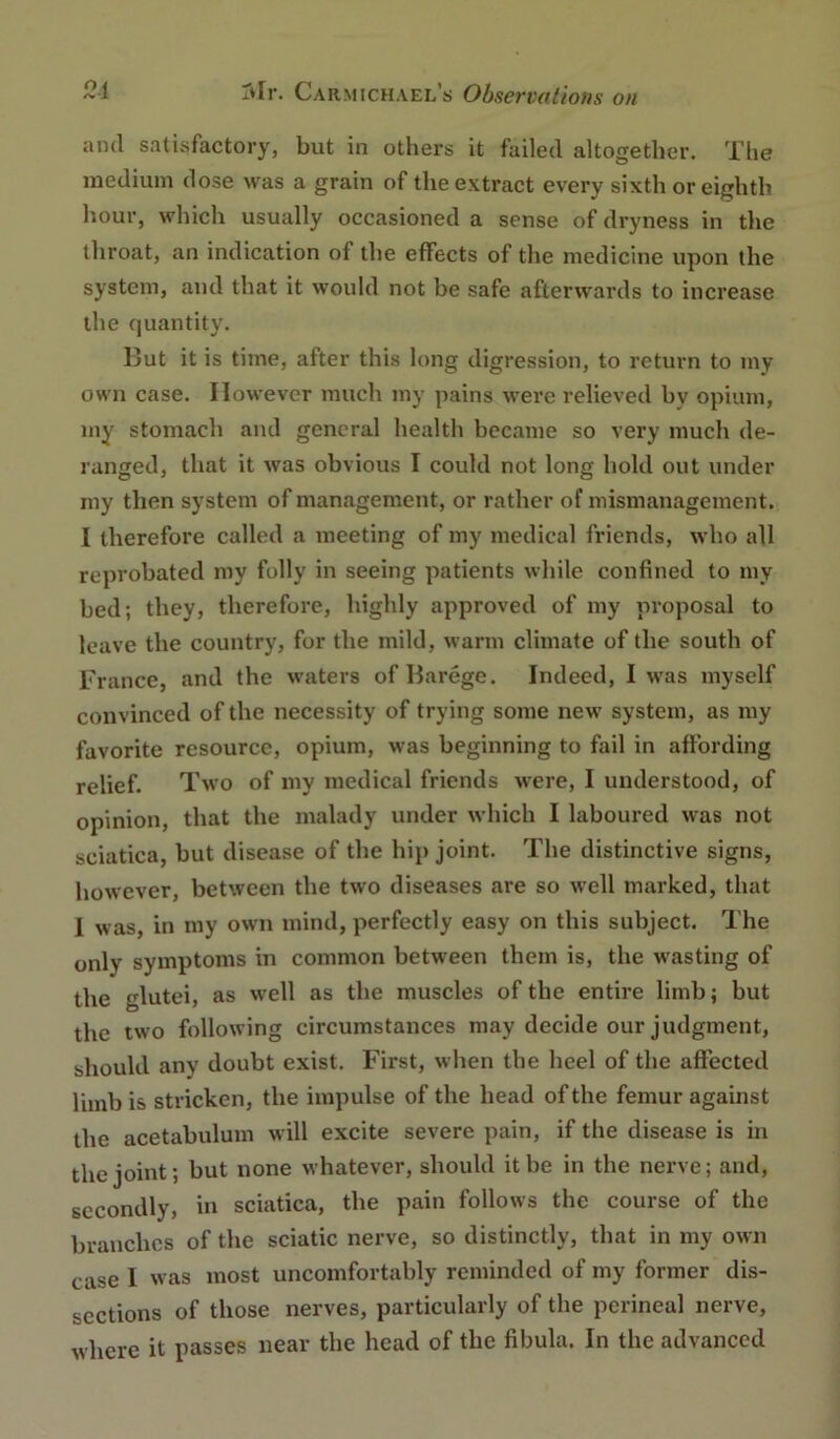 ami satisfactory, but in others it failed altogether. The medium dose was a grain of the extract every sixth or eighth hour, which usually occasioned a sense of dryness in the throat, an indication of the effects of the medicine upon the system, and that it would not be safe afterwards to increase the quantity. But it is time, after this long digression, to return to my own case. However much my pains were relieved by opium, my stomach and general health became so very much de- ranged, that it was obvious I could not long hold out under my then system of management, or rather of mismanagement. I therefore called a meeting of my medical friends, who all reprobated my folly in seeing patients while confined to my bed; they, therefore, highly approved of my proposal to leave the country, for the mild, warm climate of the south of France, and the waters of Barege. Indeed, I was myself convinced of the necessity of trying some new system, as my favorite resource, opium, was beginning to fail in affording relief. Two of my medical friends were, I understood, of opinion, that the malady under which I laboured was not sciatica, but disease of the hip joint. The distinctive signs, however, between the two diseases are so w’ell marked, that 1 was, in my own mind, perfectly easy on this subject. The only symptoms in common between them is, the wasting of the glutei, as w'ell as the muscles of the entire limb; but the two following circumstances may decide our judgment, should any doubt exist. First, when the heel of the affected limb is stricken, the impulse of the head of the femur against the acetabulum w ill excite severe pain, if the disease is in the joint; but none whatever, should it be in the nerve; and, secondly, in sciatica, the pain follows the course of the branches of the sciatic nerve, so distinctly, that in my own case 1 w\as most uncomfortably reminded of my former dis- sections of those nerves, particularly of the perineal nerve, where it passes near the head of the fibula. In the advanced