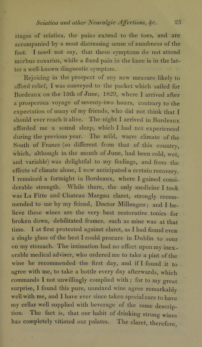 stages of sciatica, the pains extend to the toes, and are accompanied by a most distressing sense of numbness of the foot. I need not say, that these symptoms do not attend morbus coxarius, while a fixed pain in the knee is in the lat- ter a well-known diagnostic symptom. Rejoicing in the prospect of any new measure likely to afford relief, I was conveyed to the packet which sailed for Bordeaux on the 15th of June, 1829, where I arrived after a prosperous voyage of seventy-two hours, contrary to the expectation of many of my friends, who did not think that I should ever reach it alive. The night I arrived in Bordeaux afforded me a sound sleep, which I had not experienced during the previous year. The mild, warm climate of the South of France (so different from that of this country, which, although in the month of June, had been cold, wet, and variable) was delightful to my feelings, and from the effects of climate alone, 1 now anticipated a certain recovery. 1 remained a fortnight in Bordeaux, where I gained consi- derable strength. While there, the only medicine I took was La Fitte and Chateau Margau claret, strongly recom- mended to me by my friend. Doctor Millengen ; and I be- lieve these wines are the very best restorative tonics for broken down, debilitated frames, such as mine was at that time. I at first protested against claret, as I had found even a single glass of the best I could procure in Dublin to sour on my stomach. The intimation had no effect upon my inex- orable medical adviser, who ordered me to take a pint of the wine he recommended the first day, and if I found it to agree with me, to take a bottle every day afterwards, which commands I not unwillingly complied with ; for to my great surprise, I found this pure, unmixed wine agree remarkably well with me, and I have ever since taken special care to have my cellar well supplied with beverage of the same descrip- tion. The fact is, that our habit of drinking strong wines has completely vitiated our palates. The claret, thei-efore