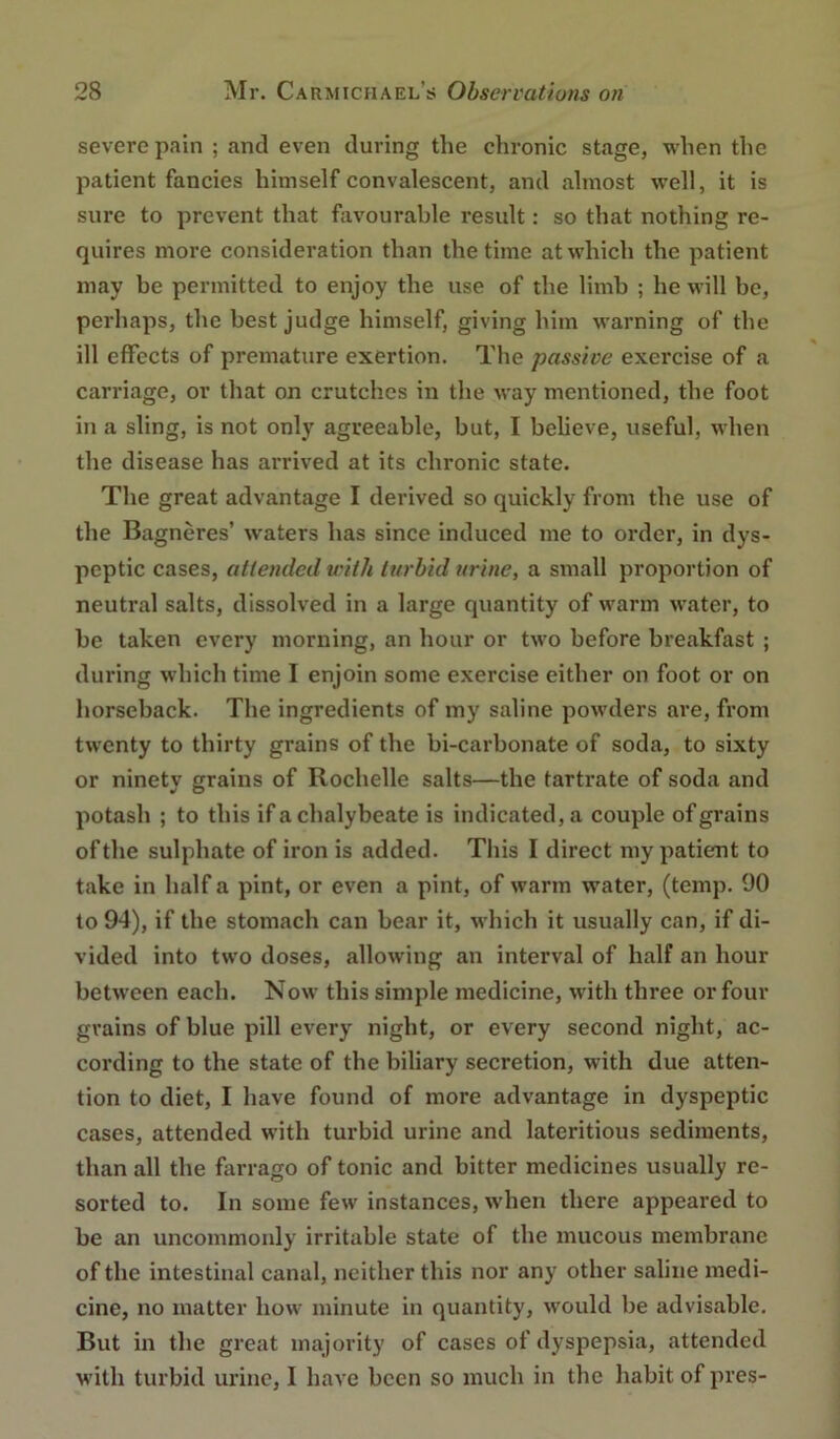 severe pain ; and even during the chronic stage, when the patient fancies himself convalescent, and almost well, it is sure to prevent that favourable result: so that nothing re- quires more consideration than the time at which the patient may be permitted to enjoy the use of the limb ; he will be, perhaps, the best judge himself, giving him warning of the ill effects of premature exertion. The passive exercise of a carriage, or that on crutches in the way mentioned, the foot in a sling, is not only agreeable, but, I believe, useful, when the disease has arrived at its chronic state. The great advantage I derived so quickly from the use of the Bagneres’ w'aters has since induced me to order, in dys- peptic cases, aUended with turbid urine, a small proportion of neutral salts, dissolved in a large quantity of warm water, to be taken every morning, an hour or two before breakfast ; during which time I enjoin some exercise either on foot or on horseback. The ingredients of iny saline powders are, from twenty to thirty grains of the bi-carbonate of soda, to sixty or ninety grains of Rochelle salts—the tartrate of soda and potash ; to this if a chalybeate is indicated, a couple of grains of the sulphate of iron is added. This I direct my patient to take in half a pint, or even a pint, of warm water, (temp. 90 to 94), if the stomach can bear it, which it usually can, if di- vided into two doses, allowing an interval of half an hour between each. Now this simple medicine, with three or four grains of blue pill every night, or every second night, ac- cording to the state of the biliary secretion, with due atten- tion to diet, I have found of more advantage in dyspeptic cases, attended with turbid urine and lateritious sediments, than all the farrago of tonic and bitter medicines usually re- sorted to. In some few instances, when there appeared to be an uncommonly irritable state of the mucous membrane of the intestinal canal, neither this nor any other saline medi- cine, no matter how minute in quantity, would be advisable. But in the great majority of cases of dyspepsia, attended with turbid urine, I have been so much in the habit of pres-