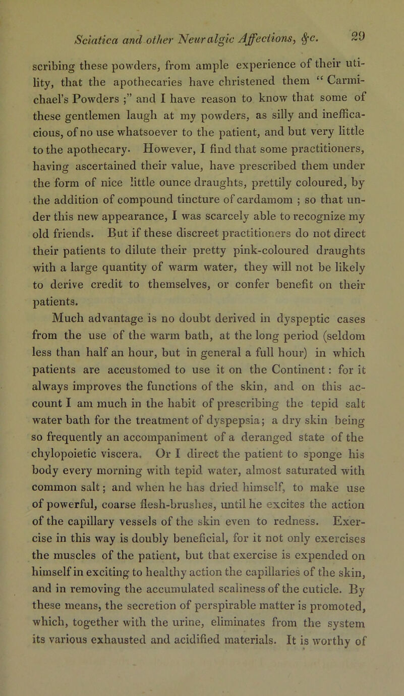 scribing these powders, from ample experience of their uti- lity, that the apothecaries have christened them “ Carmi- chael’s Powders and I have reason to know that some of these gentlemen laugh at my powders, as silly and ineffica- cious, of no use whatsoever to the patient, and but very little to the apothecary. However, I find that some practitioners, having ascertained their value, have prescribed them under the form of nice little ounce draughts, prettily coloured, by the addition of compound tincture of cardamom ; so that un- der this new appearance, I was scarcely able to recognize my old friends. But if these discreet practitioners do not direct their patients to dilute their pretty pink-coloured draughts with a large quantity of warm water, they will not be likely to derive credit to themselves, or confer benefit on their patients. Much advantage is no doubt derived in dyspeptic cases from the use of the warm bath, at the long period (seldom less than half an hour, but in general a full hour) in which patients are accustomed to use it on the Continent: for it always improves the functions of the skin, and on this ac- count I am much in the habit of prescribing the tepid salt water bath for the treatment of dyspepsia; a dry skin being so frequently an accompaniment of a deranged state of the chylopoietic viscera. Or I direct the patient to sponge his body every morning with tepid water, almost saturated with common salt; and when he has dried himself, to make use of powerful, coarse flesh-brushes, until he excites the action of the capillary vessels of the skin even to redness. Exer- cise in this way is doubly beneficial, for it not only exercises the muscles of the patient, but that exercise is expended on himself in exciting to healthy action the capillaries of the skin, and in removing the accumulated scaliness of the cuticle. By these means, the secretion of perspirable matter is promoted, which, together with the urine, eliminates from the system its various exhausted and acidified materials. It is worthy of