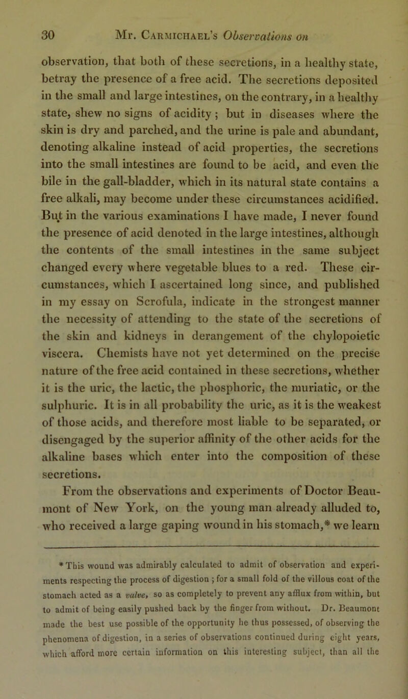 observation, that both of these secretions, in a healthy state, betray the presence of a free acid. Tlie secretions deposited in the small and large intestines, on the contrary, in a healthy state, shew no signs of acidity ; but in diseases where the skin is dry and parched, and the urine is pale and abundant, denoting alkaline instead of acid properties, the secretions into the small intestines are found to be acid, and even the bile in the gall-bladder, which in its natural state contains a free alkali, may become under these circumstances acidified. But in the various examinations I have made, I never found the presence of acid denoted in the lai’ge intestines, although the contents of the small intestines in the same subject changed every where vegetable blues to a red. These cir- cumstances, which I ascertained long since, and published in my essay on Scrofula, indicate in the strongest manner the necessity of attending to the state of the secretions of the skin and kidneys in derangement of the chylopoietic viscera. Chemists have not yet determined on the precise nature of the free acid contained in these secretions, w'hether it is the uric, the lactic, the phosphoric, the muriatic, or the sulphuric. It is in all probability the uric, as it is the w'eakest of those acids, and therefore most liable to be separated, or disengaged by the superior affinity of the other acids for the alkaline bases which enter into the composition of these secretions. From the observations and experiments of Doctor Beau- mont of New York, on the young man already alluded to, who received a large gaping wound in his stomach,* we learn • This wound was admirably calculated to admit of observation and experi- ments respecting the process of digestion ; for a small fold of the villous coat of the stomach acted as a valve, so as completely to prevent any afflux from within, but to admit of being easily pushed back by the finger from without. Dr. Beaumont made the best use possible of the opportunity he thus possessed, of observing the phenomena of digestion, in a series of observations continued during eight years, which afford more certain information on this interesting subject, than all the