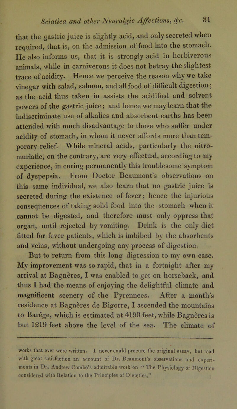 that the gastric juice is slightly acid, and only secreted when required, that is, on the admission of food into the stomach. He also informs us, that it is strongly acid in herbiverous animals, while in carniverous it does not betray the slightest trace of acidity. Hence we perceive the reason why we take vinegar with salad, salmon, and all food of difficult digestion; as the acid thus taken in assists the acidified and solvent powers of the gastric juice; and hence we may learn that the indiscriminate use of alkalies and absorbent earths has been attended with much disadvantage to those who suffer under acidity of stomach, in whom it never affords more than tem- porary relief. While mineral acids, particularly the nitro- muriatic, on the contrary, are very effectual, according to my experience, in curing permanently this troublesome symptom of dyspepsia. From Doctor Beaumont’s observations on this same individual, we also learn that no gastric juice is secreted during the existence of fever; hence the injurious consequences of taking solid food into the stomach when it cannot be digested, and therefore must only oppress that organ, until rejected by vomiting. Drink is the only diet fitted for fever patients, which is imbibed by the absorbents and veins, without undergoing any process of digestion. But to return from this long digression to my own case. My improvement was so rapid, that in a fortnight after my arrival at Bagneres, I was enabled to get on horseback, and thus I had the means of enjoying the delightful climate and magnificent scenery of the Pyrennees. After a month’s residence at Bagneres de Bigorre, I ascended the mountains to Barege, which is estimated at 4190 feet, while Bagneres is but 1219 feet above the level of the sea. The climate of works that ever were written. I never could procure the original essay, but read with great satisfaction an account of Dr. Beaumont’s observations and experi- ments in Dr. Andrew Combe’s admirable work on “ The Physiology of Digestion considered with Relation to the Principles of Dietetics.”