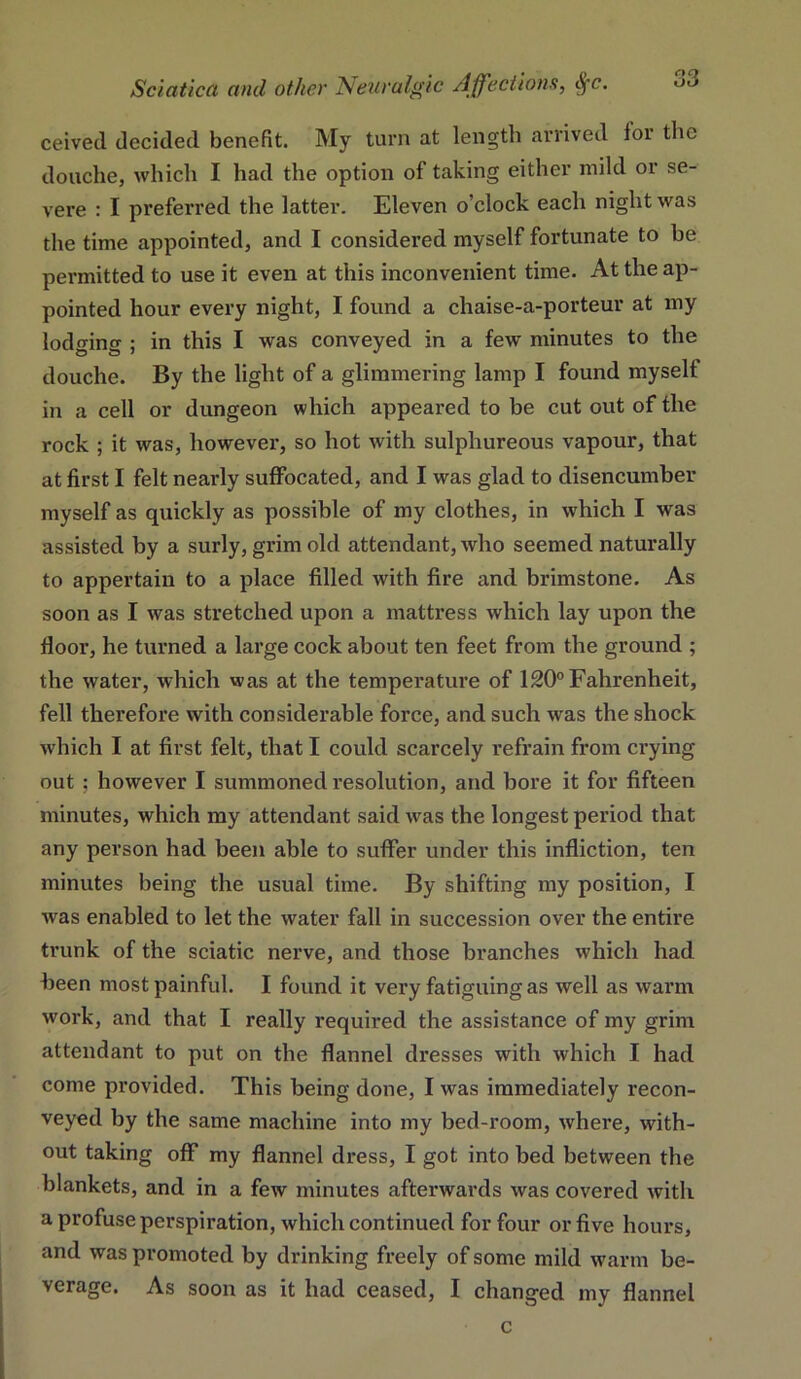 ceived decided benefit. My turn at length arrived for the douche, which I had the option of taking either mild or se- vere : I preferred the latter. Eleven o’clock each night was the time appointed, and I considered myself fortunate to be permitted to use it even at this inconvenient time. At the ap- pointed hour every night, I found a chaise-a-porteur at my lodo-ing ; in this I was conveyed in a few minutes to the douche. By the light of a glimmering lamp I found myself in a cell or dungeon which appeared to be cut out of the rock ; it was, however, so hot with sulphureous vapour, that at first I felt nearly suffocated, and I was glad to disencumber myself as quickly as possible of my clothes, in which I was assisted by a surly, grim old attendant, who seemed naturally to appertain to a place filled with fire and brimstone. As soon as I was stretched upon a mattress which lay upon the floor, he turned a large cock about ten feet from the ground ; the water, which was at the temperature of 120° Fahrenheit, fell therefore with considerable force, and such was the shock which I at first felt, that I could scarcely refrain from crying out ; however I summoned resolution, and bore it for fifteen minutes, which my attendant said was the longest period that any person had been able to suffer under this infliction, ten minutes being the usual time. By shifting my position, I was enabled to let the water fall in succession over the entire trunk of the sciatic nerve, and those branches which had heen most painful. I found it very fatiguing as well as warm work, and that I really required the assistance of my grim attendant to put on the flannel dresses with which I had come provided. This being done, I was immediately recon- veyed by the same machine into my bed-room, where, with- out taking off my flannel dress, I got into bed between the blankets, and in a few minutes afterwards was covered with a profuse perspiration, which continued for four or five hours, and was promoted by drinking freely of some mild warm be- verage. As soon as it had ceased, I changed my flannel c