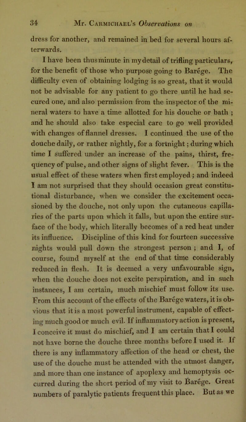 dress for another, and remained in bed for several hours af- terwards. I have been thus minute in my detail of trifling particulars, for the benefit of those who purpose going to Barege. The difficulty even of obtaining lodging is so great, that it would not be advisable for any patient to go there until he had se- cured one, and also permission from the inspector of the mi- neral waters to have a time allotted for his douche or bath ; and he should also take especial care to go well provided with changes of flannel dresses. I continued the use of the douche daily, or rather nightly, for a fortnight; during which time I suffered under an increase of the pains, thirst, fre- quency of pulse, and other signs of slight fever. This is the usual effect of these waters when first employed; and indeed I am not surprised that they should occasion great constitu- tional disturbance, when we consider the excitement occa- sioned by the douche, not only upon the cutaneous capilla- ries of the parts upon which it falls, but upon the entire sur- face of the body, which literally becomes of a red heat under its influence. Discipline of this kind for fourteen successive nights would pull down the strongest person ; and I, of course, found myself at the end of that time considerably reduced in flesh. It is deemed a very unfavourable sign, when the douche does not excite perspiration, and in such instances, I am certain, much mischief must follow its use. From this account of the effects of the Barege waters, it is ob- vious that it is a most powerful instrument, capable of effect- ing much good or much evil. If inflammatory action is present, I conceive it must do mischief, and I am certain that I could not have borne the douche three months before I used it. If there is any inflammatory affection of the head or chest, the use of the douche must be attended with the utmost danger, and more than one instance of apoplexy and hemoptysis oc- curred during the short period of my visit to Barege. Great numbers of paralytic patients frequent this place. But as we