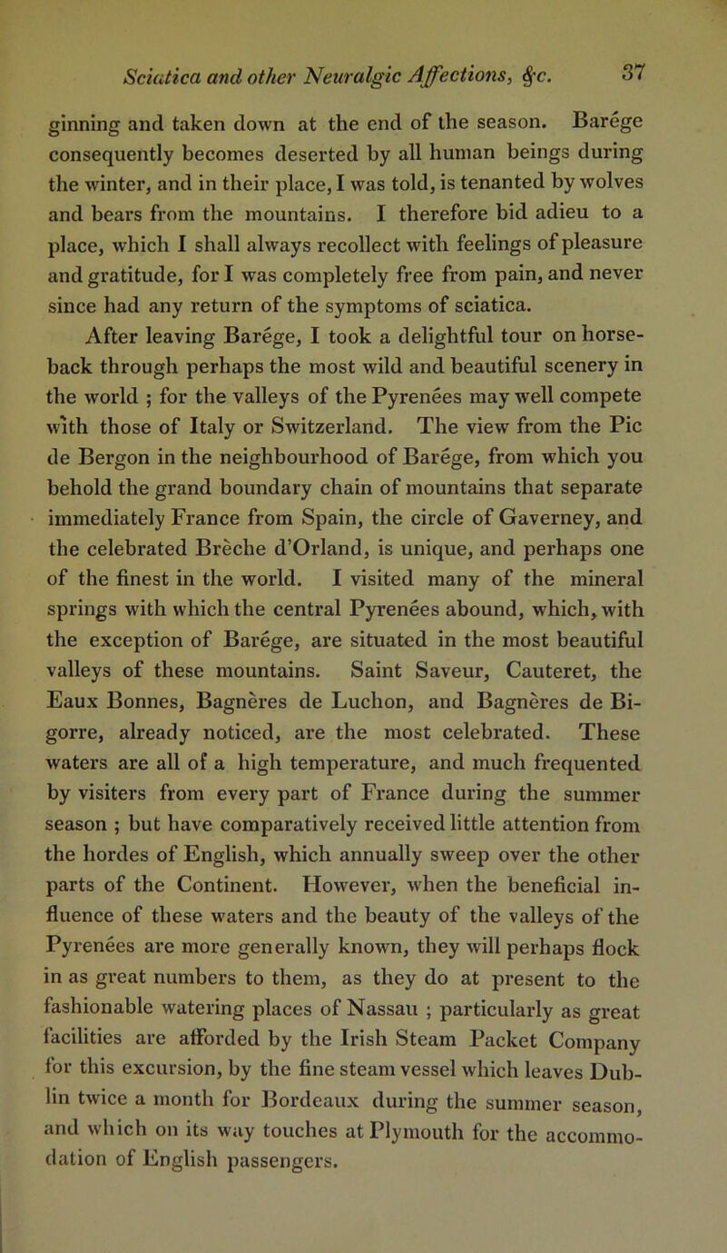 ginning and taken down at the end of the season. Barege consequently becomes deserted by all human beings during the winter, and in their place, I was told, is tenanted by wolves and bears from the mountains. I therefore bid adieu to a place, which I shall always recollect with feelings of pleasure and gratitude, for I was completely free from pain, and never since had any return of the symptoms of sciatica. After leaving Barege, I took a delightful tour on horse- back through perhaps the most wild and beautiful scenery in the world ; for the valleys of the Pyrenees may well compete with those of Italy or Switzerland. The view from the Pic de Bergon in the neighbourhood of Barege, from which you behold the grand boundary chain of mountains that separate immediately France from Spain, the circle of Gaverney, and the celebrated Breche d’Orland, is unique, and perhaps one of the finest in the world. I visited many of the mineral springs with which the central Pyrenees abound, which, with the exception of Barege, are situated in the most beautiful valleys of these mountains. Saint Saveur, Cauteret, the Eaux Bonnes, Bagneres de Luchon, and Bagneres de Bi- gorre, already noticed, are the most celebrated. These waters are all of a high temperature, and much frequented by visiters from every part of France during the summer season ; but have comparatively received little attention from the hordes of English, which annually sweep over the other parts of the Continent. However, when the beneficial in- fluence of these waters and the beauty of the valleys of the Pyrenees are more generally known, they will perhaps flock in as great numbers to them, as they do at present to the fashionable watering places of Nassau ; particularly as great facilities are atforded by the Irish Steam Packet Company for this excursion, by the fine steam vessel which leaves Dub- lin twice a month for Bordeaux during the summer season, and which on its way touches at Plymouth for the accommo- dation of English passengers.