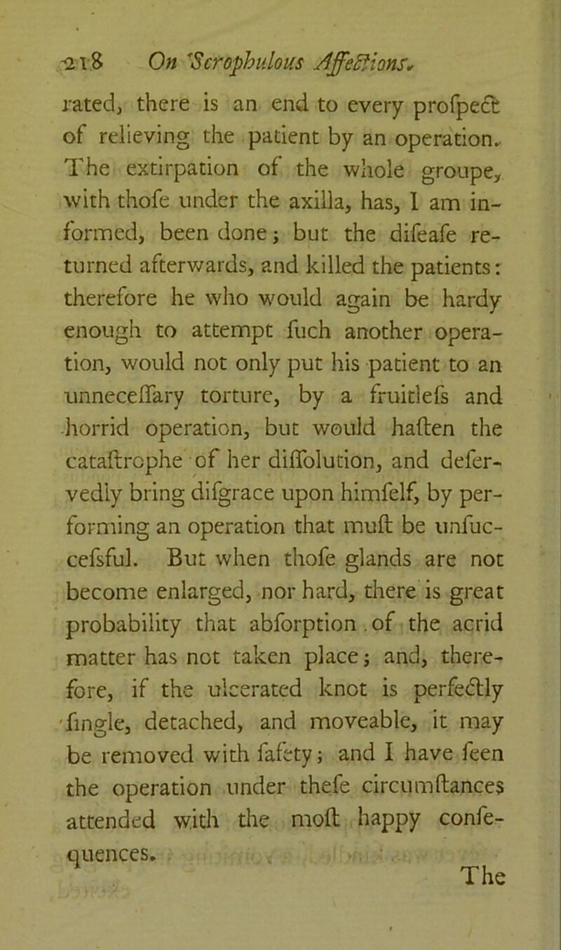 ratedj there is an end to every profpe£c of relieving the patient by an operation. The extirpation of the whole groupe, with thofe under the axilla, has, I am in- formed, been done; but the difeafe re- turned afterwards, and killed the patients: therefore he who would again be hardy enough to attempt fuch another opera- tion, would not only put his patient to an unneceflary torture, by a fruitlefs and horrid operation, but would haften the cataftrcphe of her diffolution, and defer- vediy bring difgrace upon himfelf, by per- forming an operation that mult be unfuc- cefsful. But when thofe glands are not become enlarged, nor hard, there is great probability that abforption . of the acrid matter has not taken place; and, there- fore, if the ulcerated knot is perfectly Tingle, detached, and moveable, it may be removed with fafety; and I have feen the operation under thefe circum dances attended with the molt happy confe- rences. The