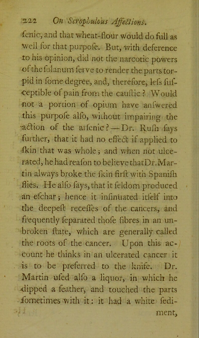 •fenic, and that wheat-flour would do full as Well for that purpofe. But, with deference .to his opinion, did riot the narcotic powers ofthefolanum ferve to render the parts tor- pid in fome degree, and, therefore, lefs fuf- •ceptible ol pain from the caufiic ? Would not a porcion of opium have anfwered this purpofe alfo, without impairing the -a&ion of the arfenic? — Dr. Rufn fays further, that it had no effed if applied to fkin that was whole; and when not ulce- rated, he had reaion to believe thatDr,Mar- ti n always broke the fkin firft with Spanifli flies. He alfo fays, that it feldom produced an efchar; hence it infiniiated itfelf into the deepeft recedes of tire cancers, and frequently feparated thofe fibres in an un- broken date, which are generally called the roots of the cancer. Upon this ac- count he thinks in an ulcerated cancer it is to be preferred to the knife. Dr. Martin ufed alfo a liquor, in which he ^dipped a feather, and touched the parts iometimes with it: it had a white fedi- ment.