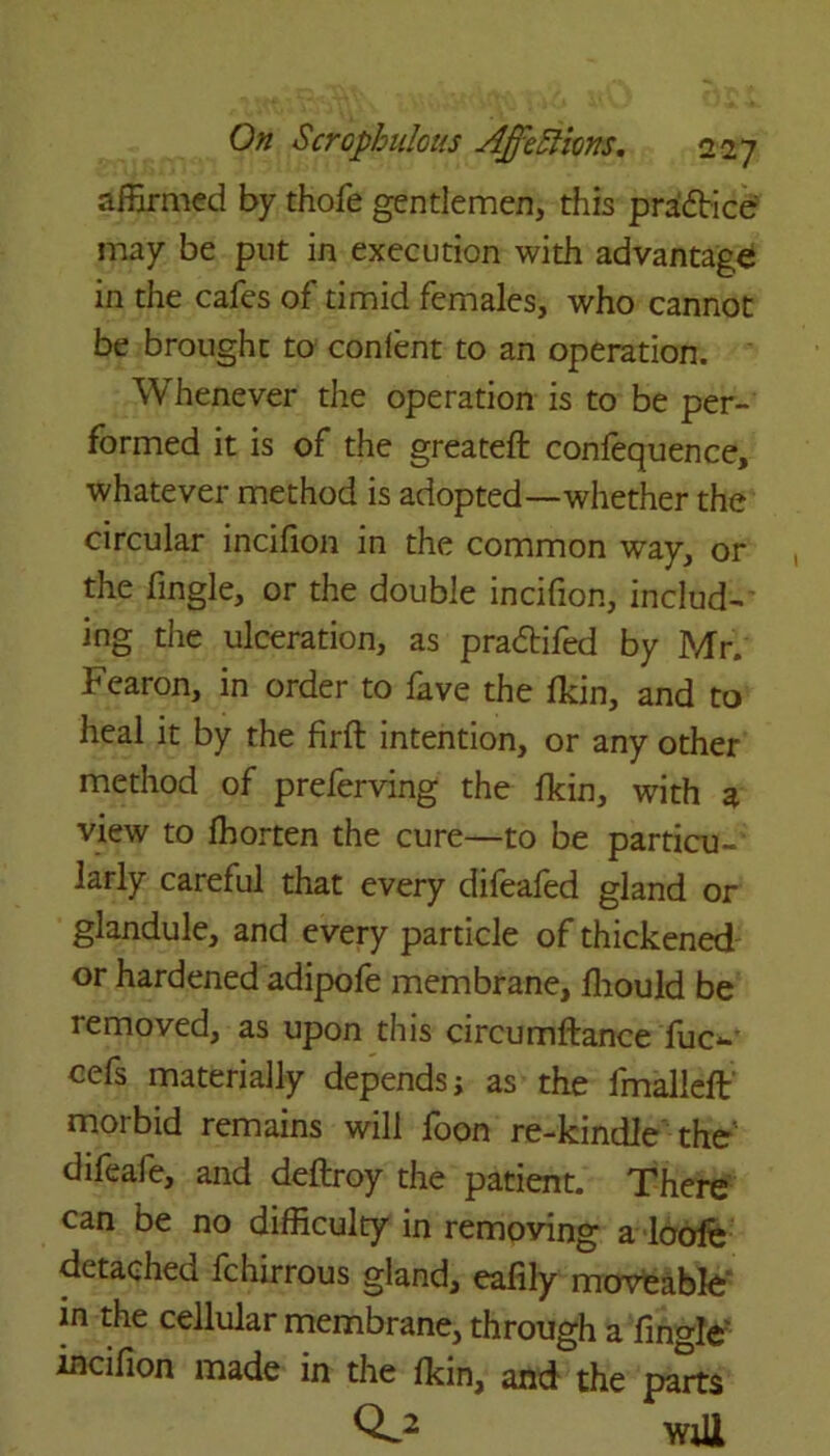 affirmed by thofe gentlemen, this practice may be put in execution with advantage in the cafes of timid females, who cannot be brought to conlent to an operation. Whenever the operation is to be per- formed it is of the greateft confequence, whatever method is adopted—whether the circular incifion in the common way, or the Angle, or the double incifion, include ing the ulceration, as pra&ifed by Mr. Fearon, in order to fave the fkin, and to heal it by the firft intention, or any other method of preferving the fkin, with a view to ffiorten the cure—to be particu- larly careful that every difeafed gland or glandule, and every particle of thickened or hardened adipofe membrane, ffiould be removed, as upon this circumftance fue*-' cefs materially depends; as the fmalleft morbid remains will foon re-kindle the' difeafe, and deftroy the patient. There can be no difficulty in removing a lode detached fchirrous gland, eafily moveable in the cellular membrane, through a fingle incifion made in the fkin, and the parts Q*.2 will