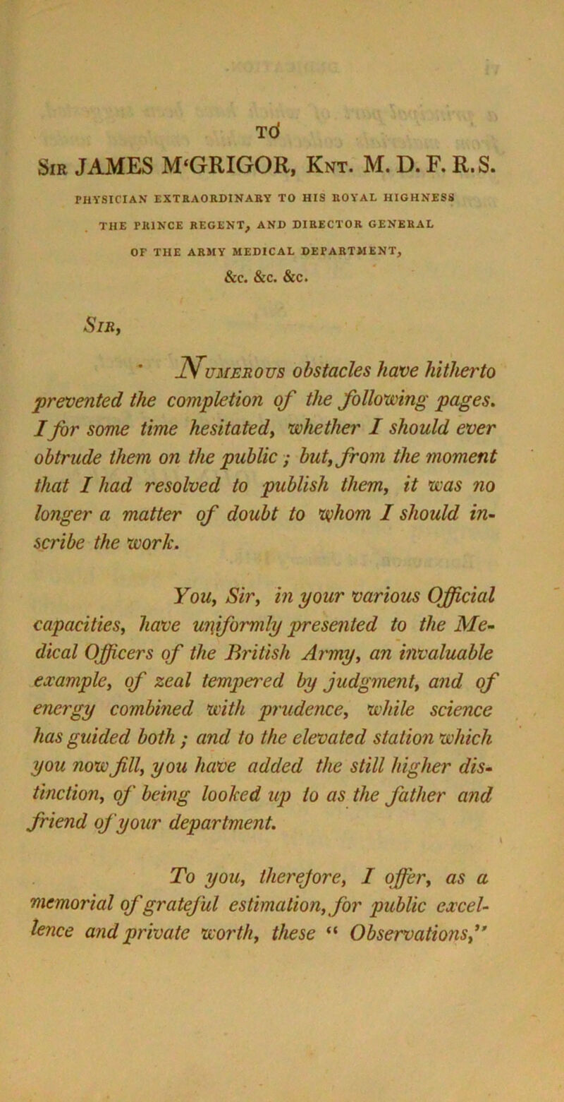 TCf Sir JAMES M'GRIGOR, Knt. M. D. F. R.S. PHYSICIAN EXTRAORDINARY TO HIS ROYAL HIGHNESS THE PRINCE REGENT, AND DIRECTOR GENERAL OF THE ARMY MEDICAL DEPARTMENT, &C. &C. &C. Sir, J\ umerous obstacles have hitherto prevented the completion of the following pages. I far some time hesitated, whether I should ever obtrude them on the public; but, from the moment that I had resolved to publish them, it was no longer a matter of doubt to whom I should in- scribe the work. You, Sir, in your various Official capacities, have uniformly presented to the Me- dical Officers of the British Army, an invaluable example, of zeal tempered by judgment, and of energy combined with prudence, while science has guided both ; and to the elevated station which you now fill, you have added the still higher dis- tinction, of being looked up to as the father and friend of your department. \ To you, therefore, I offer, as a memorial of grateful estimation, for public excel- lence and private worth, these “ Observations,”