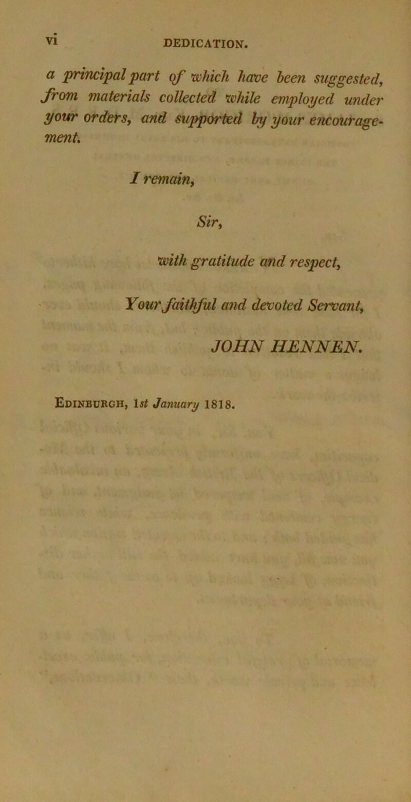 DEDICATION. a principal part of which have been suggested, from materials collected while employed under your orders, and supported In/ your encourage- ment. I remain, Sir, with gratitude and respect. Your faithful and devoted Servant, JOHN HENNEN. Edinburgh, 1st January 1818.