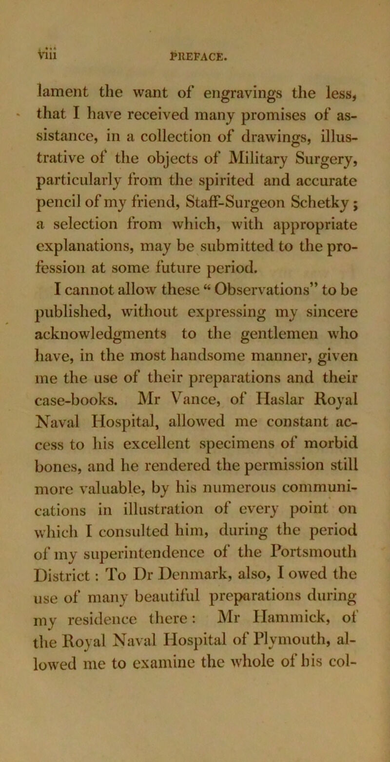 lament the want of engravings the less, * that I have received many promises of as- sistance, in a collection of drawings, illus- trative of the objects of Military Surgery, particularly from the spirited and accurate pencil of my friend, Staff-Surgeon Schetky; a selection from which, with appropriate explanations, may be submitted to the pro- fession at some future period. I cannot allow these “ Observations” to be published, without expressing my sincere acknowledgments to the gentlemen who have, in the most handsome manner, given me the use of their preparations and their case-books. Mr Vance, of Haslar Royal Naval Hospital, allowed me constant ac- cess to his excellent specimens of morbid bones, and he rendered the permission still more valuable, by his numerous communi- cations in illustration of every point on which I consulted him, during the period of my superintendence of the Portsmouth District: To Dr Denmark, also, I owed the use of many beautiful preparations during my residence there: Mr Hammick, of the Royal Naval Hospital of Plymouth, al- lowed me to examine the whole of his col-