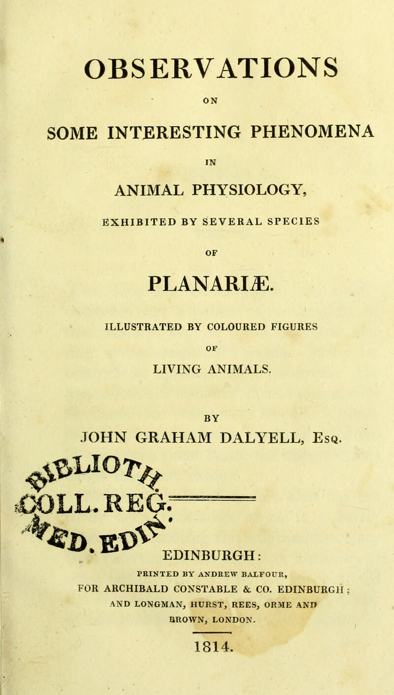 OBSERVATIONS ON SOME INTERESTING PHENOMENA IN ANIMAL PHYSIOLOGY, EXHIBITED BY SEVERAL SPECIES OF PLANARIZE. ILLUSTRATED BY COLOURED FIGURES OF LIVING ANIMALS. BY JOHN GRAHAM DALYELL, Esq. PRINTED BY ANDREW BALFOUR, FOR ARCHIBALD CONSTABLE & CO. EDINBURGH; AND LONGMAN, HURST, REES, ORME AND BROWN, LONDON. 1814.