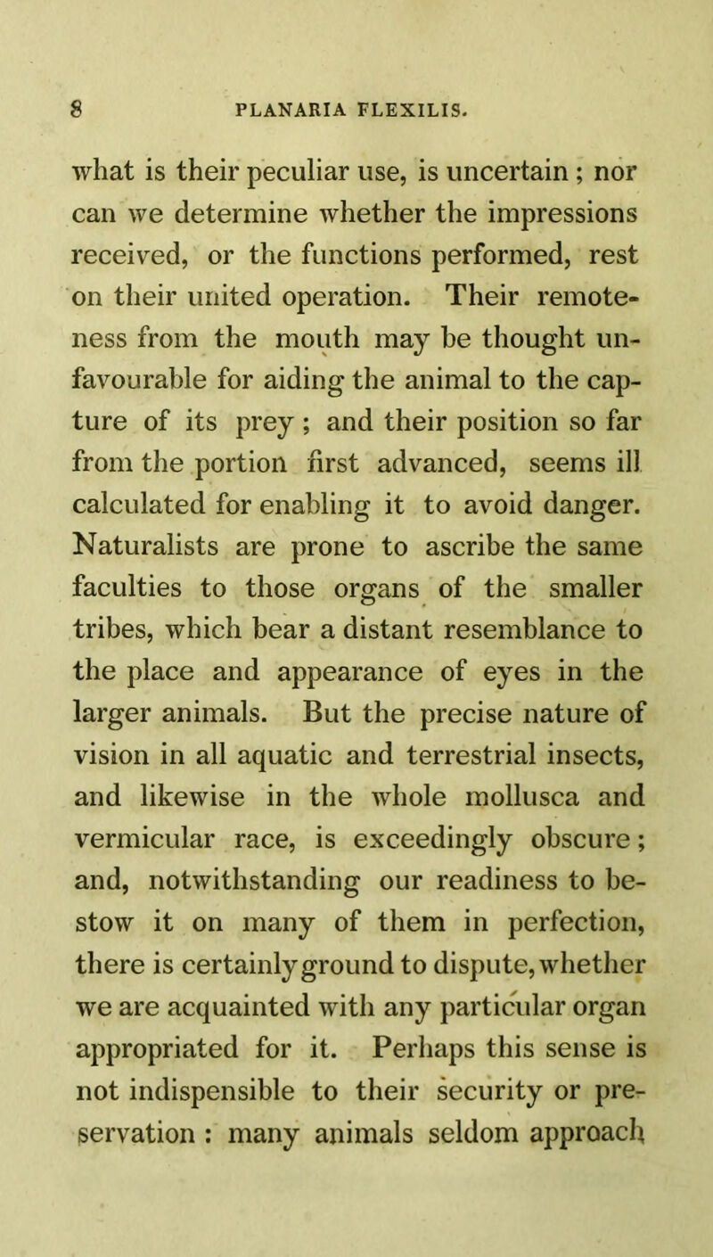 what is their peculiar use, is uncertain; nor can we determine whether the impressions received, or the functions performed, rest on their united operation. Their remote- ness from the mouth may be thought un- favourable for aiding the animal to the cap- ture of its prey ; and their position so far from the portion first advanced, seems ill calculated for enabling it to avoid danger. Naturalists are prone to ascribe the same faculties to those organs of the smaller tribes, which bear a distant resemblance to the place and appearance of eyes in the larger animals. But the precise nature of vision in all aquatic and terrestrial insects, and likewise in the whole mollusca and vermicular race, is exceedingly obscure; and, notwithstanding our readiness to be- stow it on many of them in perfection, there is certainly ground to dispute, whether we are acquainted with any particular organ appropriated for it. Perhaps this sense is not indispensible to their security or pre- servation : many animals seldom approach