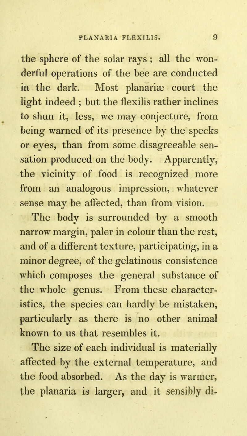 the sphere of the solar rays ; all the won- derful operations of the bee are conducted in the dark. Most planarise court the light indeed ; but the flexilis rather inclines to shun it, less, we may conjecture, from being warned of its presence by the specks or eyes, than from some disagreeable sen- sation produced on the body. Apparently, the vicinity of food is recognized more from an analogous impression, whatever sense may be affected, than from vision. The body is surrounded by a smooth narrow margin, paler in colour than the rest, and of a different texture, participating, in a minor degree, of the gelatinous consistence which composes the general substance of the whole genus. From these character- istics, the species can hardly be mistaken, particularly as there is no other animal known to us that resembles it. The size of each individual is materially affected by the external temperature, and the food absorbed. As the day is warmer, the planaria is larger, and it sensibly dk