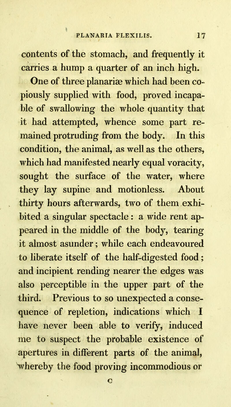 contents of the stomach, and frequently it carries a hump a quarter of an inch high. One of three planariae which had been co- piously supplied with food, proved incapa- ble of swallowing the whole quantity that it had attempted, whence some part re- mained protruding from the body. In this condition, the animal, as well as the others, which had manifested nearly equal voracity, sought the surface of the water, where they lay supine and motionless. About thirty hours afterwards, two of them exhi- bited a singular spectacle: a wide rent ap- peared in the middle of the body, tearing it almost asunder; while each endeavoured to liberate itself of the half-digested food; and incipient rending nearer the edges was also perceptible in the upper part of the third. Previous to so unexpected a conse- quence of repletion, indications which I have never been able to verify, induced me to suspect the probable existence of apertures in different parts of the animal, whereby the food proving incommodious or c