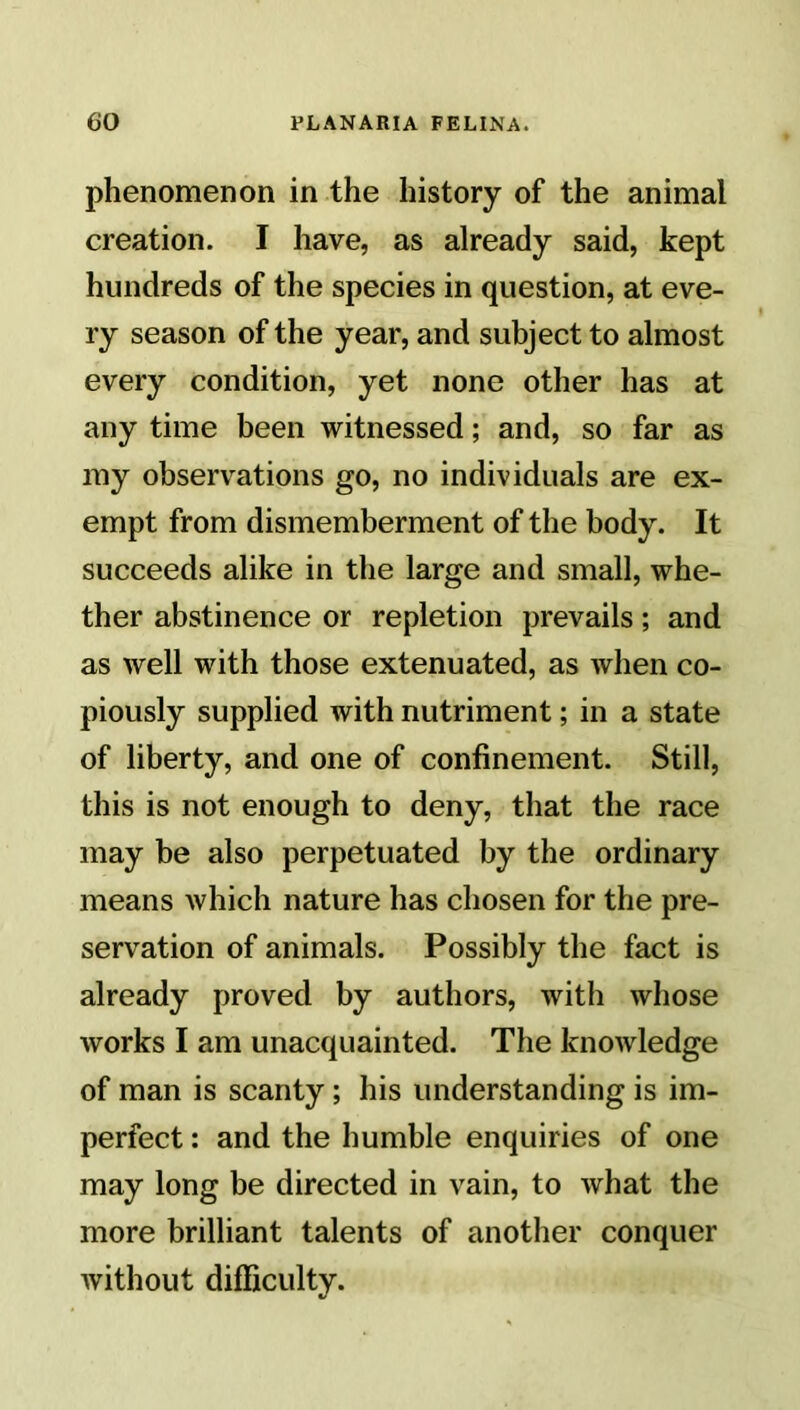 phenomenon in the history of the animal creation. I have, as already said, kept hundreds of the species in question, at eve- ry season of the year, and subject to almost every condition, yet none other has at any time been witnessed; and, so far as my observations go, no individuals are ex- empt from dismemberment of the body. It succeeds alike in the large and small, whe- ther abstinence or repletion prevails; and as well with those extenuated, as when co- piously supplied with nutriment; in a state of liberty, and one of confinement. Still, this is not enough to deny, that the race may be also perpetuated by the ordinary means which nature has chosen for the pre- servation of animals. Possibly the fact is already proved by authors, with whose works I am unacquainted. The knowledge of man is scanty ; his understanding is im- perfect : and the humble enquiries of one may long be directed in vain, to what the more brilliant talents of another conquer without difficulty.