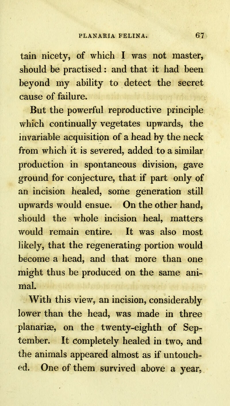 tain nicety, of which I was not master, should be practised: and that it had been beyond my ability to detect the secret cause of failure. But the powerful reproductive principle which continually vegetates upwards, the invariable acquisition of a head by the neck from which it is severed, added to a similar production in spontaneous division, gave ground for conjecture, that if part only of an incision healed, some generation still upwards would ensue. On the other hand, should the whole incision heal, matters would remain entire. It was also most likely, that the regenerating portion would become a head, and that more than one might thus be produced on the same ani- mal. With this view, an incision, considerably lower than the head, was made in three planariae, on the twenty-eighth of Sep- tember. It completely healed in two, and the animals appeared almost as if untouch- ed. One of them survived above a year,