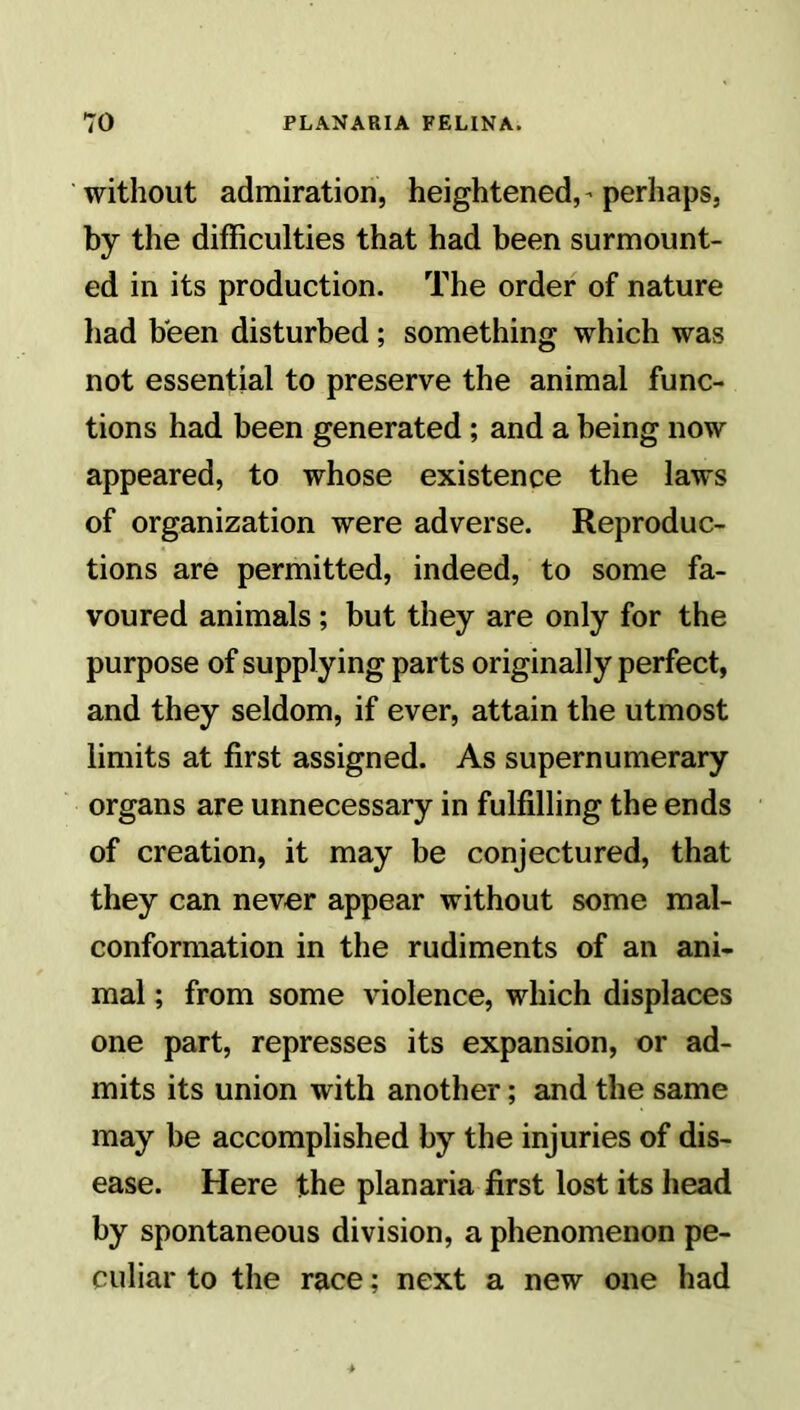without admiration, heightened, - perhaps, by the difficulties that had been surmount- ed in its production. The order of nature had been disturbed; something which was not essential to preserve the animal func- tions had been generated; and a being now appeared, to whose existence the laws of organization were adverse. Reproduc- tions are permitted, indeed, to some fa- voured animals ; but they are only for the purpose of supplying parts originally perfect, and they seldom, if ever, attain the utmost limits at first assigned. As supernumerary organs are unnecessary in fulfilling the ends of creation, it may be conjectured, that they can never appear without some mal- conformation in the rudiments of an ani- mal ; from some violence, which displaces one part, represses its expansion, or ad- mits its union with another; and the same may be accomplished by the injuries of dis- ease. Here the planaria first lost its head by spontaneous division, a phenomenon pe- culiar to the race; next a new one had
