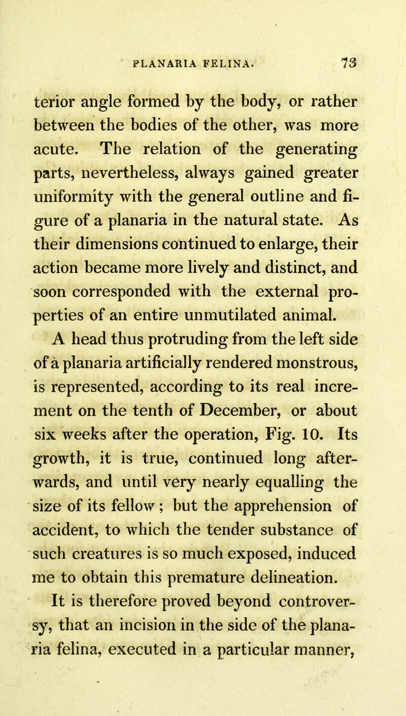 terior angle formed by the body, or rather between the bodies of the other, was more acute. The relation of the generating parts, nevertheless, always gained greater uniformity with the general outline and fi- gure of a planaria in the natural state. As their dimensions continued to enlarge, their action became more lively and distinct, and soon corresponded with the external pro- perties of an entire unmutilated animal. A head thus protruding from the left side of a planaria artificially rendered monstrous, is represented, according to its real incre- ment on the tenth of December, or about six weeks after the operation, Fig. 10. Its growth, it is true, continued long after- wards, and until very nearly equalling the size of its fellow; but the apprehension of accident, to which the tender substance of such creatures is so much exposed, induced me to obtain this premature delineation. It is therefore proved beyond controver- sy, that an incision in the side of the plana- ria felina, executed in a particular manner,