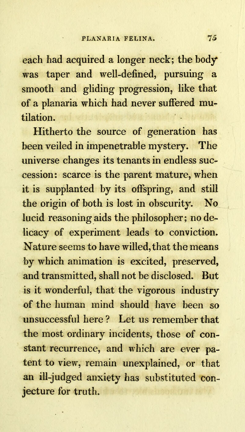 each had acquired a longer neck; the body was taper and well-defined, pursuing a smooth and gliding progression, like that of a planaria which had never suffered mu- tilation. ' • Hitherto the source of generation has been veiled in impenetrable mystery. The universe changes its tenants in endless suc- cession : scarce is the parent mature, when it is supplanted by its offspring, and still the origin of both is lost in obscurity. No lucid reasoning aids the philosopher; no de- licacy of experiment leads to conviction. Nature seems to have willed, that the means by which animation is excited, preserved, and transmitted, shall not be disclosed. But is it wonderful, that the vigorous industry of the human mind should have been so unsuccessful here ? Let us remember that the most ordinary incidents, those of con- stant recurrence, and which are ever pa- tent to view, remain unexplained, or that an ill-judged anxiety has substituted con- jecture for truth.