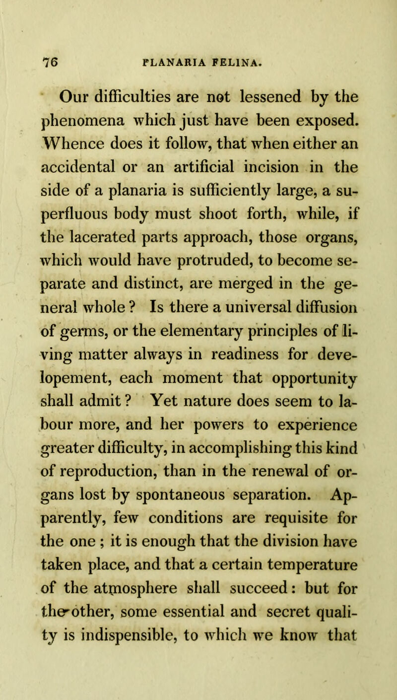 Our difficulties are not lessened by the phenomena which just have been exposed. Whence does it follow, that when either an accidental or an artificial incision in the side of a planaria is sufficiently large, a su- perfluous body must shoot forth, while, if the lacerated parts approach, those organs, which would have protruded, to become se- parate and distinct, are merged in the ge- neral whole ? Is there a universal diffusion of germs, or the elementary principles of li- ving matter always in readiness for deve- lopement, each moment that opportunity shall admit? Yet nature does seem to la- bour more, and her powers to experience greater difficulty, in accomplishing this kind of reproduction, than in the renewal of or- gans lost by spontaneous separation. Ap- parently, few conditions are requisite for the one ; it is enough that the division have taken place, and that a certain temperature of the atmosphere shall succeed: but for the^other, some essential and secret quali- ty is indispensible, to which we know that