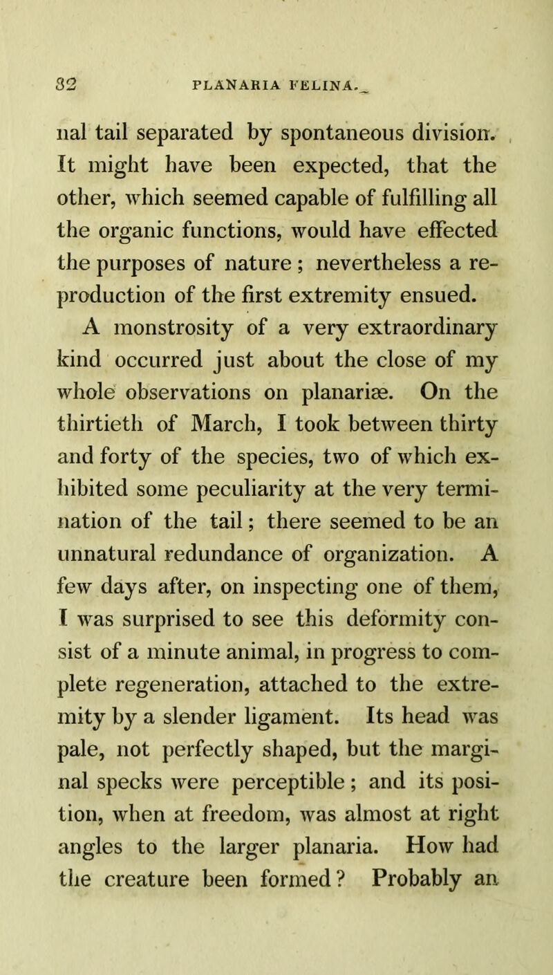 nal tail separated by spontaneous division. It might have been expected, that the other, which seemed capable of fulfdling all the organic functions, would have effected the purposes of nature ; nevertheless a re- production of the first extremity ensued. A monstrosity of a very extraordinary kind occurred just about the close of my whole observations on planariae. On the thirtieth of March, I took between thirty and forty of the species, two of which ex- hibited some peculiarity at the very termi- nation of the tail; there seemed to be an unnatural redundance of organization. A few days after, on inspecting one of them, I was surprised to see this deformity con- sist of a minute animal, in progress to com- plete regeneration, attached to the extre- mity by a slender ligament. Its head was pale, not perfectly shaped, but the margi- nal specks were perceptible; and its posi- tion, when at freedom, was almost at right angles to the larger planaria. How had the creature been formed? Probably an