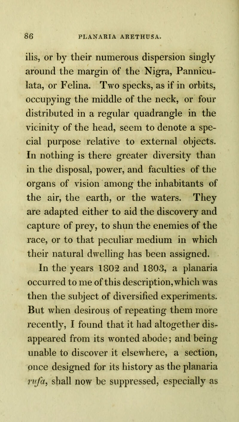 ilis, or by their numerous dispersion singly around the margin of the Nigra, Pannicu- lata, or Felina. Two specks, as if in orbits, occupying the middle of the neck, or four distributed in a regular quadrangle in the vicinity of the head, seem to denote a spe- cial purpose relative to external objects. In nothing is there greater diversity than in the disposal, power, and faculties of the organs of vision among the inhabitants of the air, the earth, or the waters. They are adapted either to aid the discovery and capture of prey, to shun the enemies of the race, or to that peculiar medium in which their natural dwelling has been assigned. In the years 1802 and 1803, a planaria occurred to me of this description, which was then the subject of diversified experiments. But when desirous of repeating them more recently, I found that it had altogether dis- appeared from its wonted abode; and being unable to discover it elsewhere, a section, once designed for its history as the planaria rvfa, shall now be suppressed, especially as