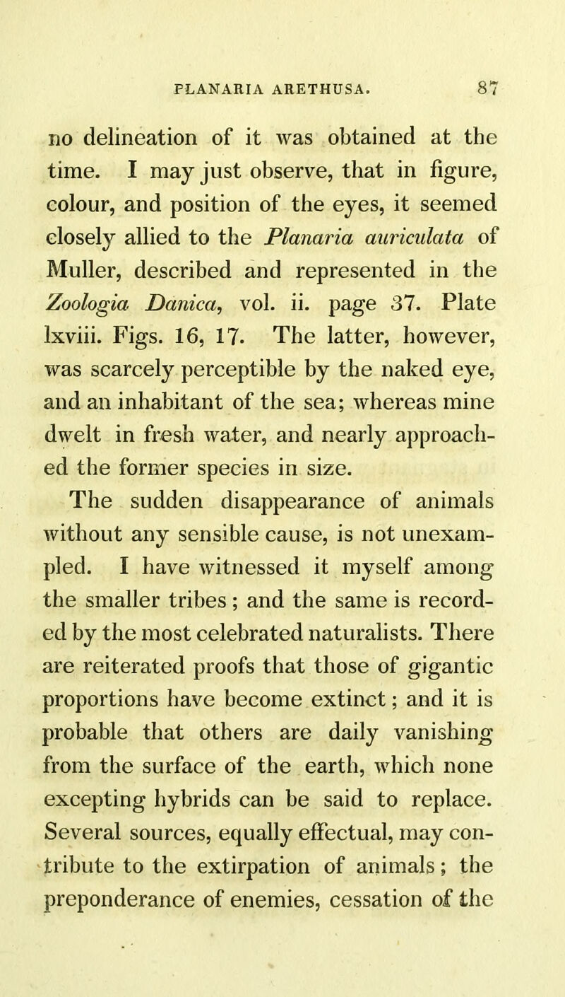 no delineation of it was obtained at the time. I may just observe, that in figure, colour, and position of the eyes, it seemed closely allied to the Planaria auriculata of Muller, described and represented in the Zoologia Danica, vol. ii. page 37. Plate lxviii. Figs. 16, 17. The latter, however, was scarcely perceptible by the naked eye, and an inhabitant of the sea; whereas mine dwelt in fresh water, and nearly approach- ed the former species in size. The sudden disappearance of animals without any sensible cause, is not unexam- pled. I have witnessed it myself among the smaller tribes; and the same is record- ed by the most celebrated naturalists. There are reiterated proofs that those of gigantic proportions have become extinct; and it is probable that others are daily vanishing from the surface of the earth, which none excepting hybrids can be said to replace. Several sources, equally effectual, may con- tribute to the extirpation of animals; the preponderance of enemies, cessation of the