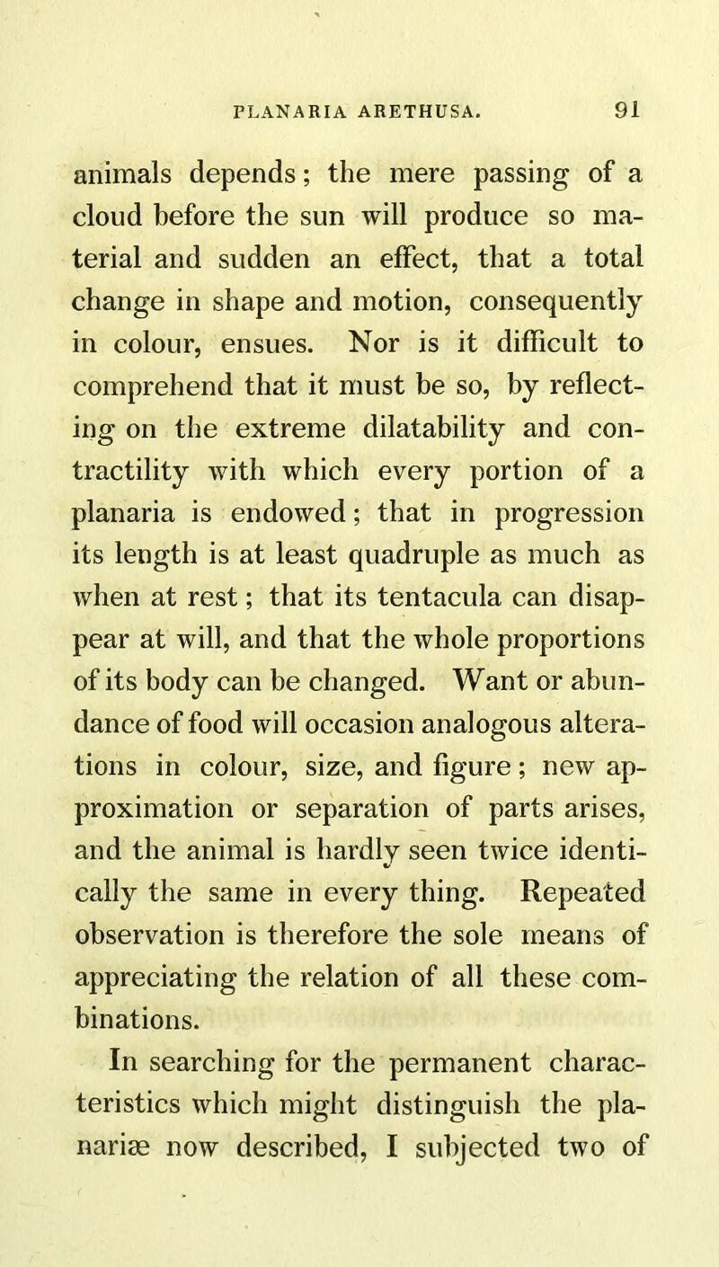 animals depends; the mere passing of a cloud before the sun will produce so ma- terial and sudden an effect, that a total change in shape and motion, consequently in colour, ensues. Nor is it difficult to comprehend that it must be so, by reflect- ing on the extreme dilatability and con- tractility with which every portion of a planaria is endowed; that in progression its length is at least quadruple as much as when at rest; that its tentacula can disap- pear at will, and that the whole proportions of its body can be changed. Want or abun- dance of food will occasion analogous altera- tions in colour, size, and figure; new ap- proximation or separation of parts arises, and the animal is hardly seen twice identi- cally the same in every thing. Repeated observation is therefore the sole means of appreciating the relation of all these com- binations. In searching for the permanent charac- teristics which might distinguish the pla- narise now described, I subjected two of
