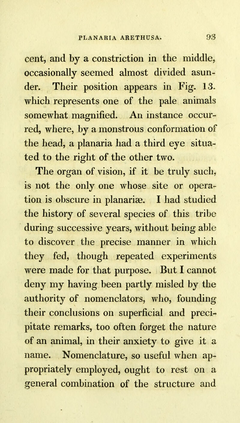 cent, and by a constriction in the middle, occasionally seemed almost divided asun- der. Their position appears in Fig. 13. which represents one of the pale animals somewhat magnified. An instance occur- red, where, by a monstrous conformation of the head, a planaria had a third eye situa- ted to the right of the other two. The organ of vision, if it be truly such, is not the only one whose site or opera- tion is obscure in planariae. I had studied the history of several species of this tribe during successive years, without being able to discover the precise manner in which they fed, though repeated experiments were made for that purpose. But I cannot deny my having been partly misled by the authority of nomenclators, who, founding their conclusions on superficial and preci- pitate remarks, too often forget the nature of an animal, in their anxiety to give it a name. Nomenclature, so useful when ap- propriately employed, ought to rest on a general combination of the structure and