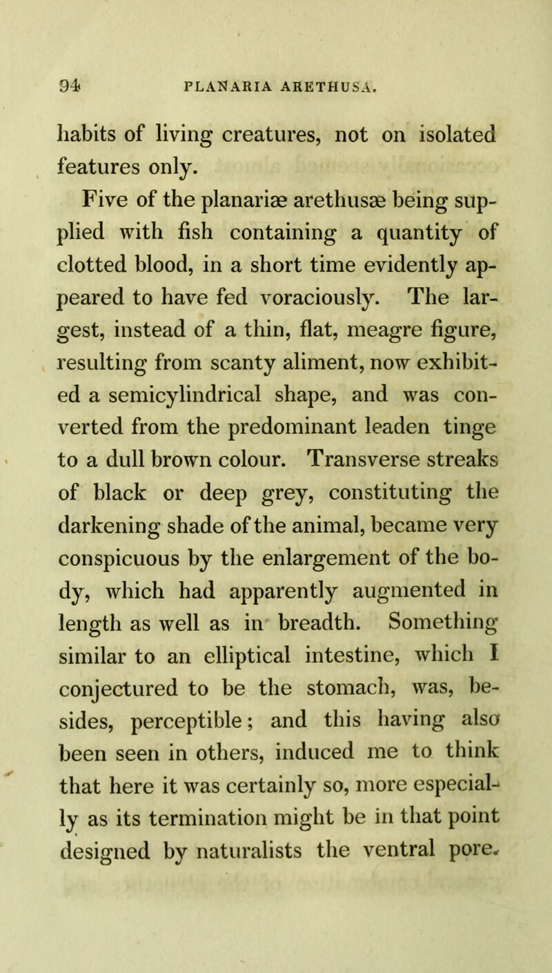 habits of living creatures, not on isolated features only. Five of the planarias arethusse being sup- plied with fish containing a quantity of clotted blood, in a short time evidently ap- peared to have fed voraciously. The lar- gest, instead of a thin, flat, meagre figure, resulting from scanty aliment, now exhibit- ed a semicylindrical shape, and was con- verted from the predominant leaden tinge to a dull brown colour. Transverse streaks of black or deep grey, constituting the darkening shade of the animal, became very conspicuous by the enlargement of the bo- dy, which had apparently augmented in length as well as in breadth. Something similar to an elliptical intestine, which I conjectured to be the stomach, was, be- sides, perceptible; and this having also been seen in others, induced me to think that here it was certainly so, more especial- ly as its termination might be in that point designed by naturalists the ventral pore*
