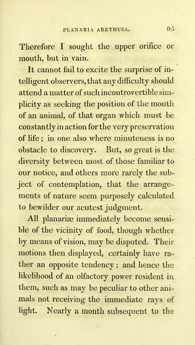 Therefore I sought the upper orifice or mouth, but in vain. It cannot fail to excite the surprise of in- telligent observers, that any difficulty should attend a matter of such incontrovertible sim- plicity as seeking the position of the mouth of an animal, of that organ which must be constantly in action for the very preservation of life ; in one also where minuteness is no obstacle to discovery. But, so great is the diversity between most of those familiar to our notice, and others more rarely the sub- ject of contemplation, that the arrange- ments of nature seem purposely calculated to bewilder our acutest judgment. All planariae immediately become sensi- ble of the vicinity of food, though whether by means of vision, may be disputed. Their motions then displayed, certainly have ra- ther an opposite tendency; and hence the likelihood of an olfactory power resident in them, such as may be peculiar to other ani- mals not receiving the immediate rays of fight. Nearly a month subsequent to the