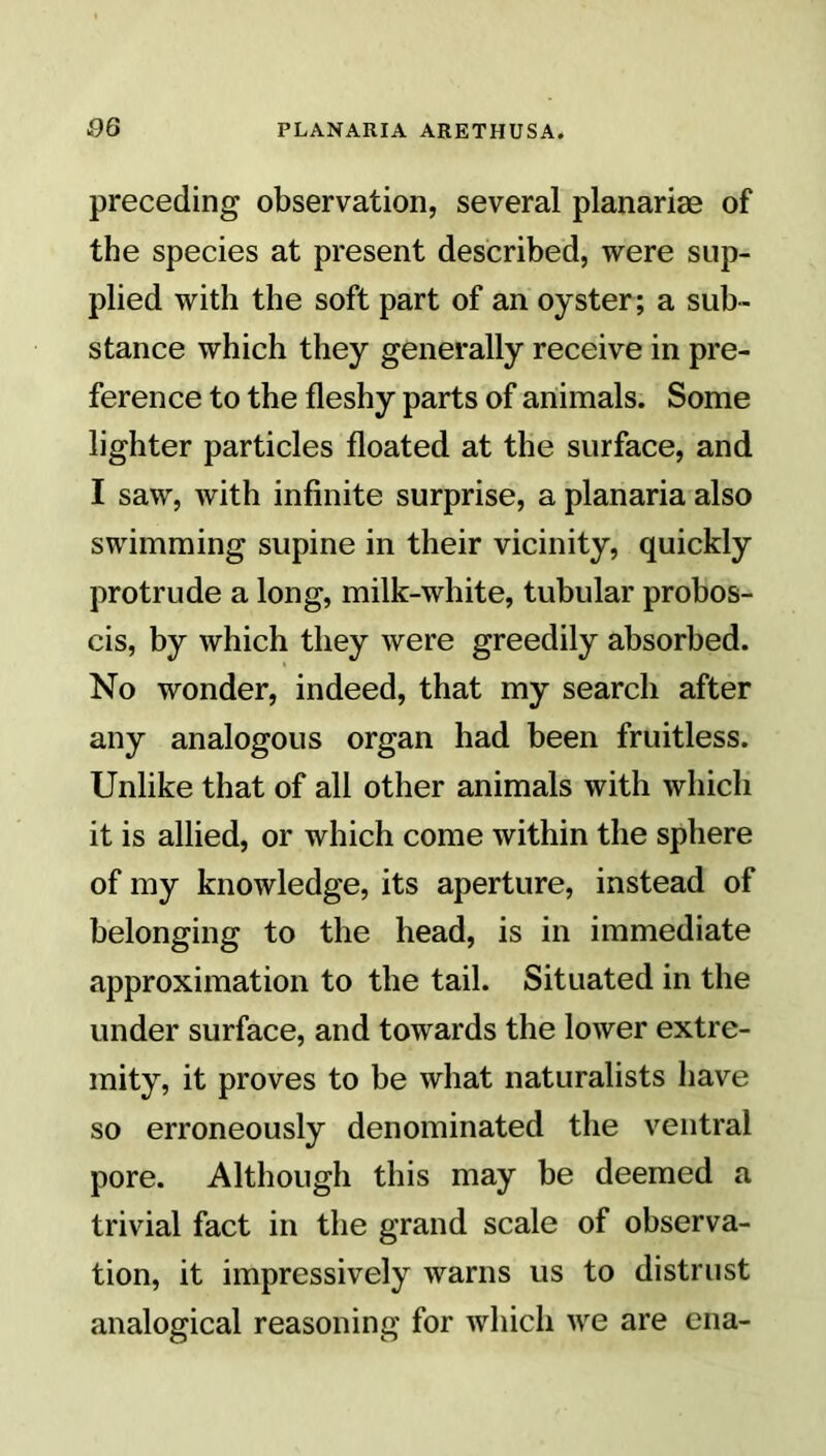 preceding observation, several planarise of the species at present described, were sup- plied with the soft part of an oyster; a sub- stance which they generally receive in pre- ference to the fleshy parts of animals. Some lighter particles floated at the surface, and I saw, with infinite surprise, a planaria also swimming supine in their vicinity, quickly protrude a long, milk-white, tubular probos- cis, by which they were greedily absorbed. No wonder, indeed, that my search after any analogous organ had been fruitless. Unlike that of all other animals with which it is allied, or which come within the sphere of my knowledge, its aperture, instead of belonging to the head, is in immediate approximation to the tail. Situated in the under surface, and towards the lower extre- mity, it proves to be what naturalists have so erroneously denominated the ventral pore. Although this may be deemed a trivial fact in the grand scale of observa- tion, it impressively warns us to distrust analogical reasoning for which we are ena-