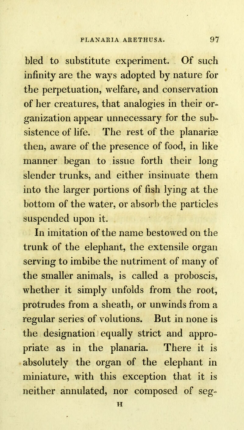 bled to substitute experiment. Of such infinity are the ways adopted by nature for the perpetuation, welfare, and conservation of her creatures, that analogies in their or- ganization appear unnecessary for the sub- sistence of life. The rest of the planarim then, aware of the presence of food, in like manner began to issue forth their long slender trunks, and either insinuate them into the larger portions of fish lying at the bottom of the water, or absorb the particles suspended upon it. In imitation of the name bestowed on the trunk of the elephant, the extensile organ serving to imbibe the nutriment of many of the smaller animals, is called a proboscis, whether it simply unfolds from the root, protrudes from a sheath, or unwinds from a regular series of volutions. But in none is the designation equally strict and appro- priate as in the planaria. There it is absolutely the organ of the elephant in miniature, with this exception that it is neither annulated, nor composed of seg-