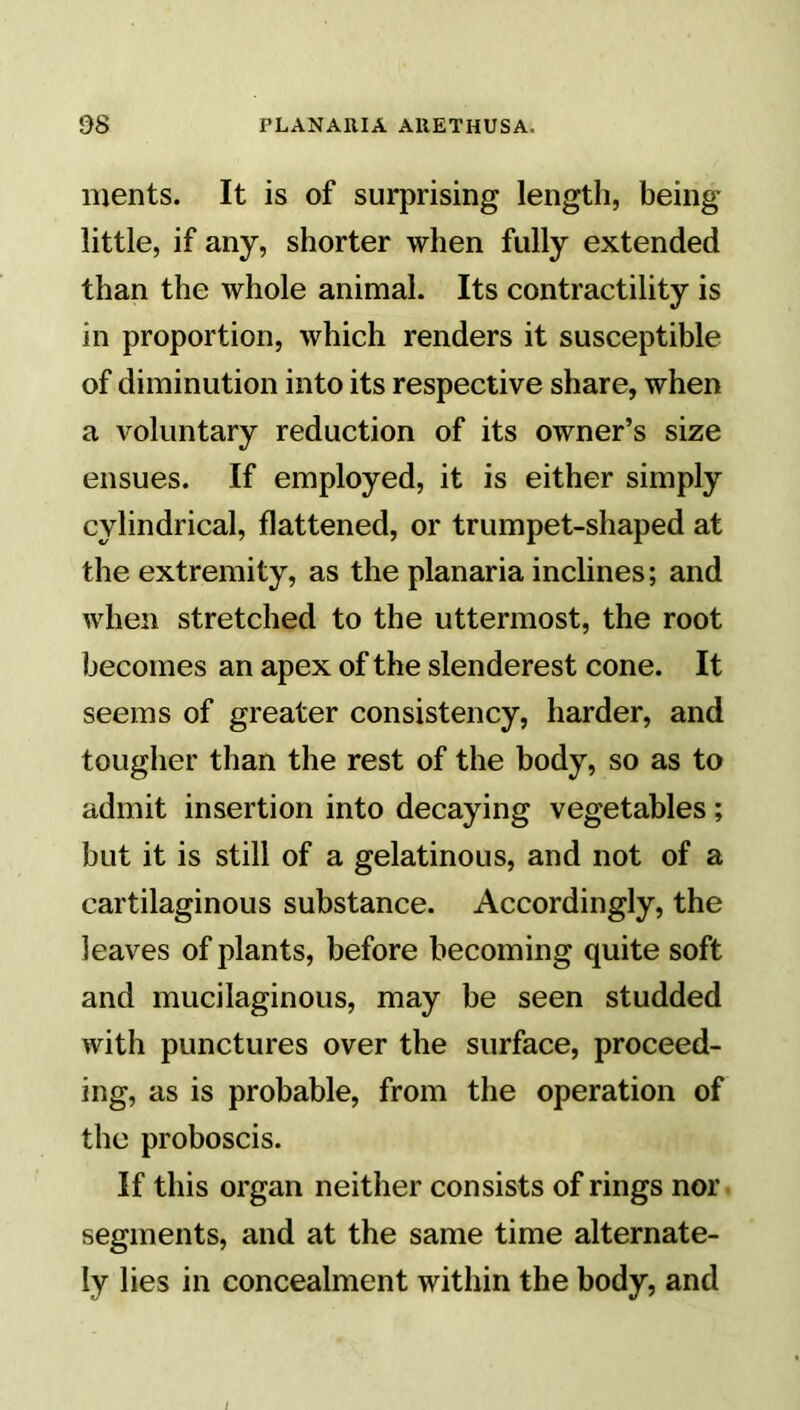 ments. It is of surprising length, being- little, if any, shorter when fully extended than the whole animal. Its contractility is in proportion, which renders it susceptible of diminution into its respective share, when a voluntary reduction of its owner’s size ensues. If employed, it is either simply cylindrical, flattened, or trumpet-shaped at the extremity, as the planaria inclines; and when stretched to the uttermost, the root becomes an apex of the slenderest cone. It seems of greater consistency, harder, and tougher than the rest of the body, so as to admit insertion into decaying vegetables; but it is still of a gelatinous, and not of a cartilaginous substance. Accordingly, the leaves of plants, before becoming quite soft and mucilaginous, may be seen studded with punctures over the surface, proceed- ing, as is probable, from the operation of the proboscis. If this organ neither consists of rings nor segments, and at the same time alternate- ly lies in concealment within the body, and