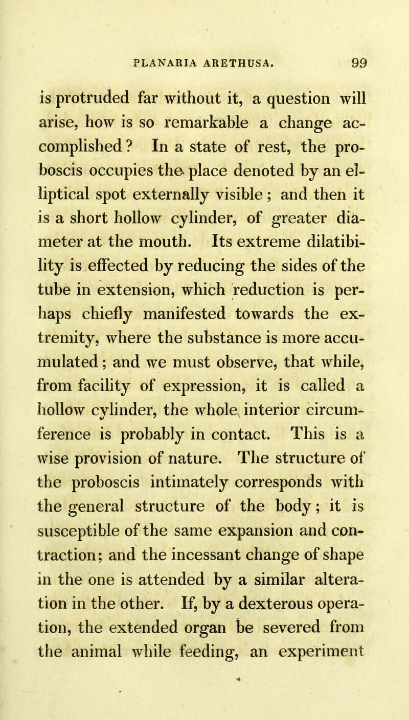 is protruded far without it, a question will arise, how is so remarkable a change ac- complished ? In a state of rest, the pro- boscis occupies the- place denoted by an el- liptical spot externally visible ; and then it is a short hollow cylinder, of greater dia- meter at the mouth. Its extreme dilatibi- lity is effected by reducing the sides of the tube in extension, which reduction is per- haps chiefly manifested towards the ex- tremity, where the substance is more accu- mulated ; and we must observe, that while, from facility of expression, it is called a hollow cylinder, the whole interior circum- ference is probably in contact. This is a wise provision of nature. The structure of the proboscis intimately corresponds with the general structure of the body; it is susceptible of the same expansion and con- traction ; and the incessant change of shape in the one is attended by a similar altera- tion in the other. If, by a dexterous opera- tion, the extended organ be severed from the animal while feeding, an experiment